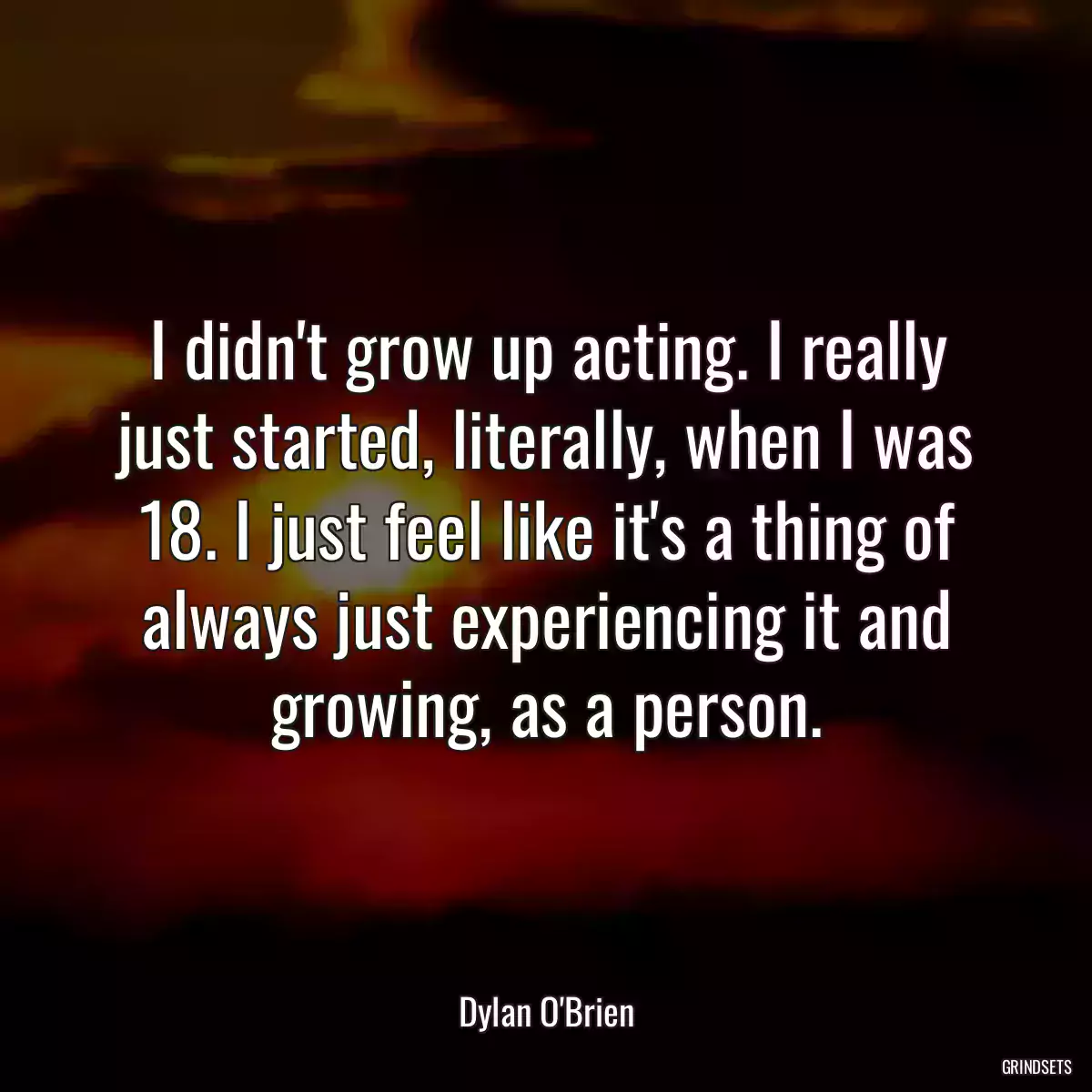 I didn\'t grow up acting. I really just started, literally, when I was 18. I just feel like it\'s a thing of always just experiencing it and growing, as a person.