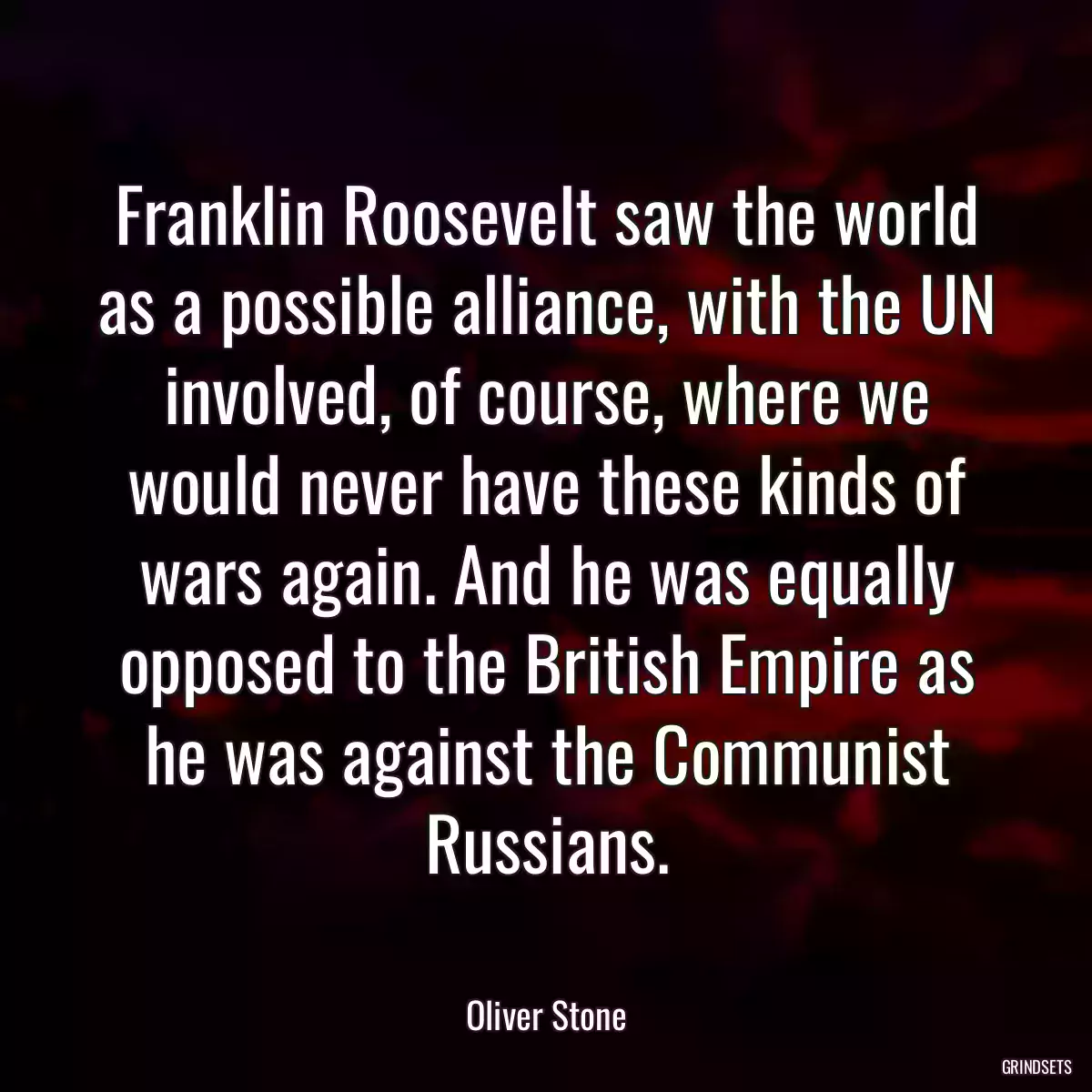 Franklin Roosevelt saw the world as a possible alliance, with the UN involved, of course, where we would never have these kinds of wars again. And he was equally opposed to the British Empire as he was against the Communist Russians.