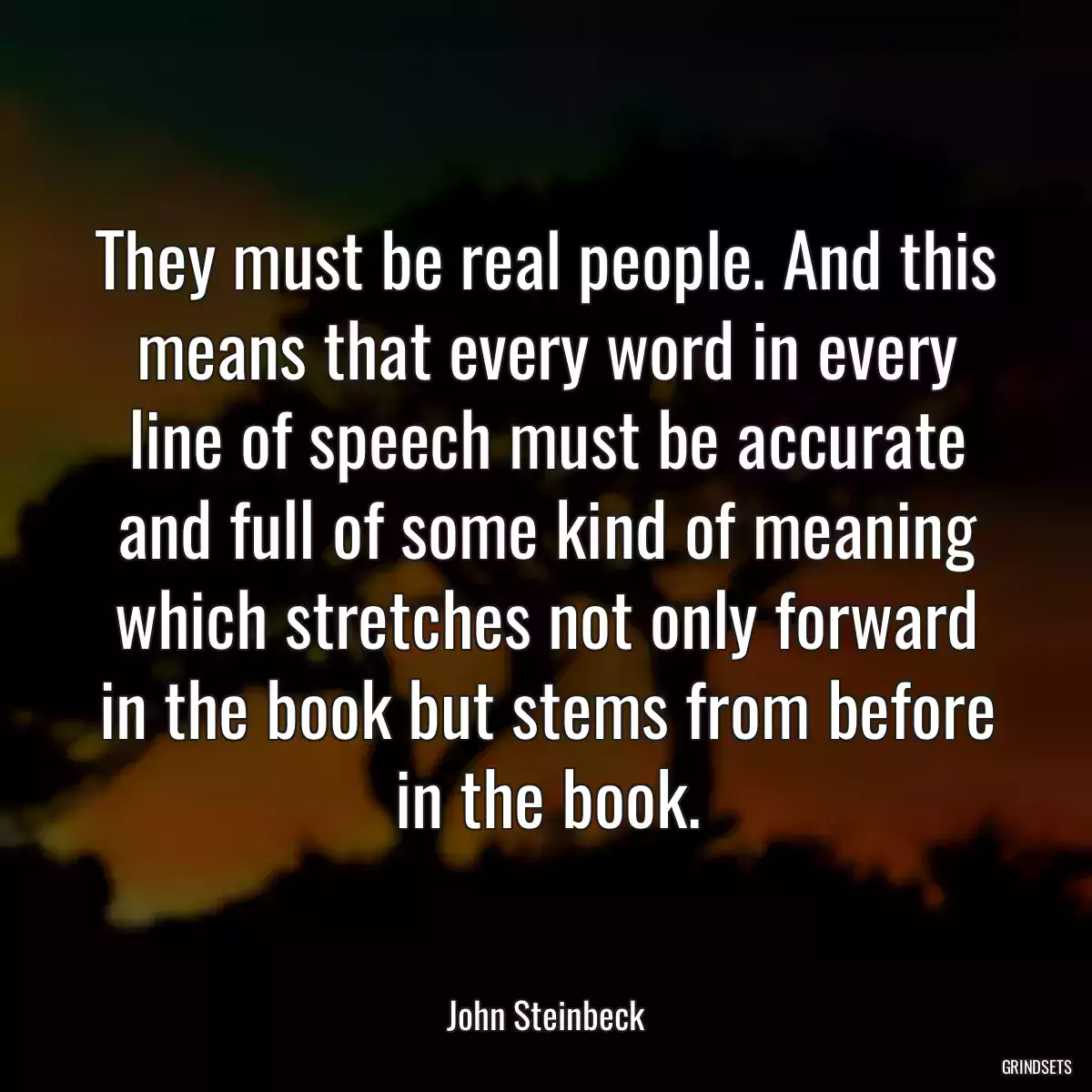 They must be real people. And this means that every word in every line of speech must be accurate and full of some kind of meaning which stretches not only forward in the book but stems from before in the book.