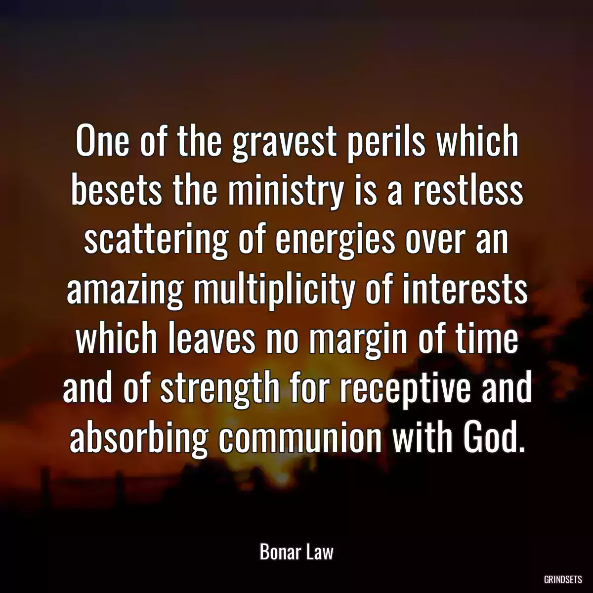 One of the gravest perils which besets the ministry is a restless scattering of energies over an amazing multiplicity of interests which leaves no margin of time and of strength for receptive and absorbing communion with God.