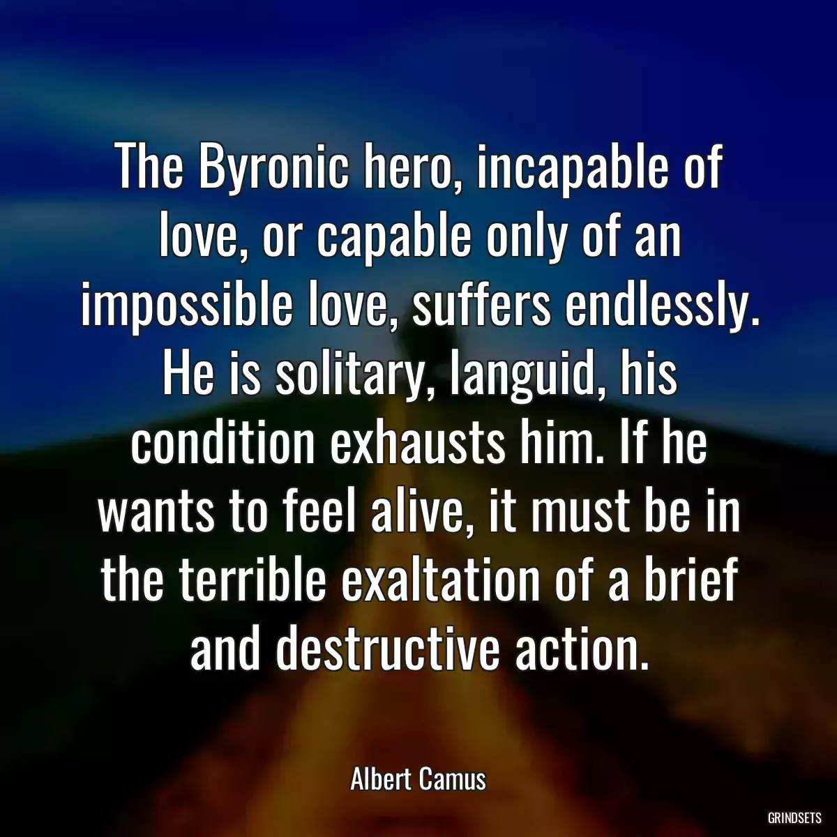 The Byronic hero, incapable of love, or capable only of an impossible love, suffers endlessly. He is solitary, languid, his condition exhausts him. If he wants to feel alive, it must be in the terrible exaltation of a brief and destructive action.