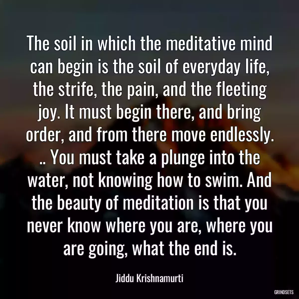 The soil in which the meditative mind can begin is the soil of everyday life, the strife, the pain, and the fleeting joy. It must begin there, and bring order, and from there move endlessly. .. You must take a plunge into the water, not knowing how to swim. And the beauty of meditation is that you never know where you are, where you are going, what the end is.