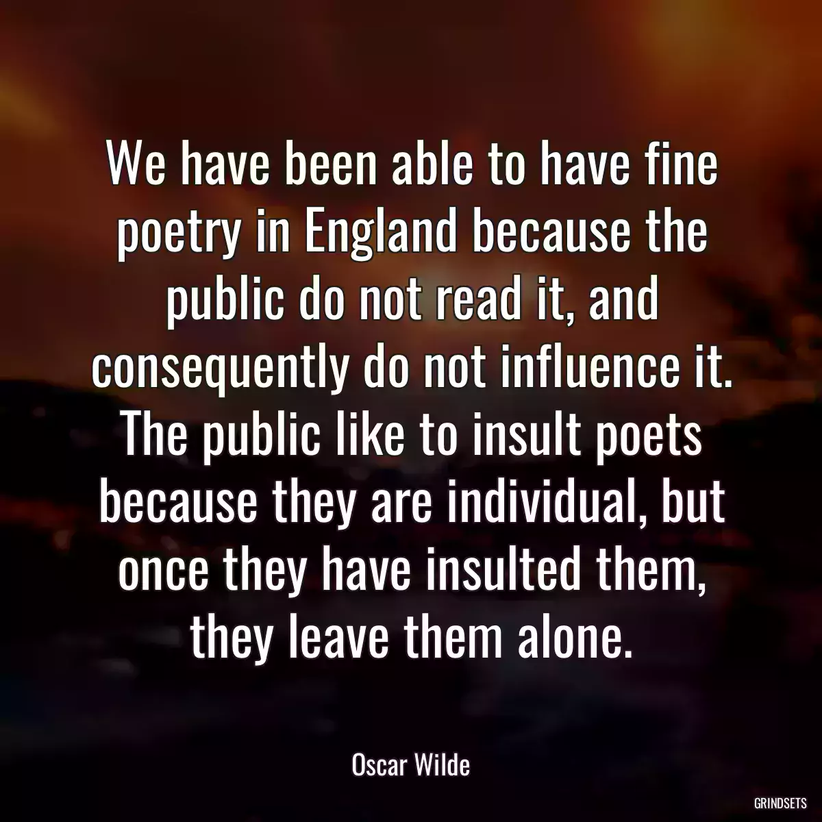 We have been able to have fine poetry in England because the public do not read it, and consequently do not influence it. The public like to insult poets because they are individual, but once they have insulted them, they leave them alone.