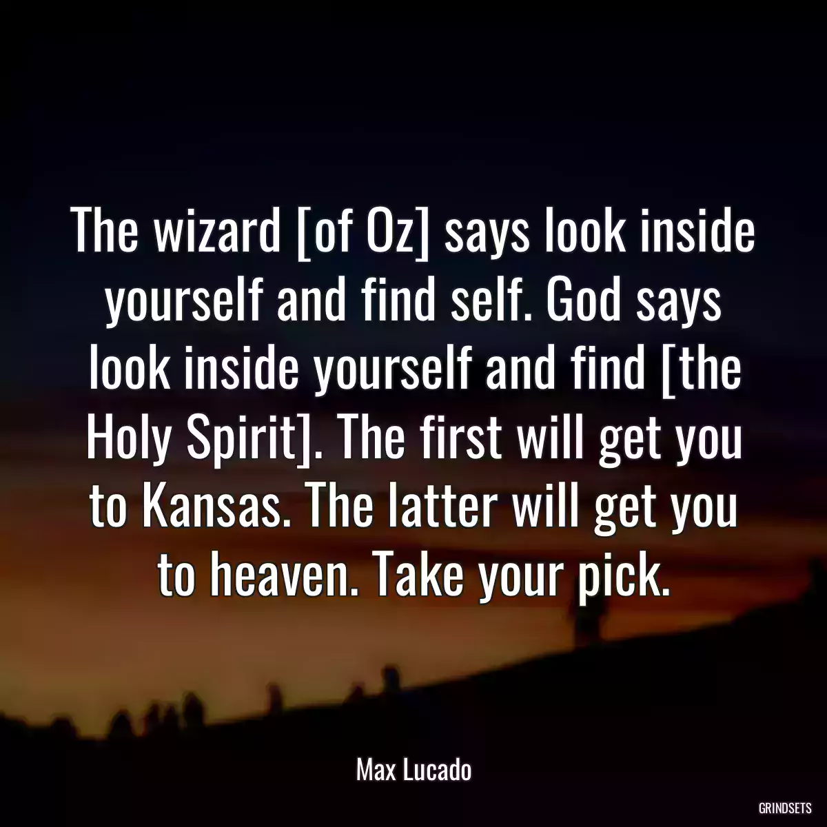 The wizard [of Oz] says look inside yourself and find self. God says look inside yourself and find [the Holy Spirit]. The first will get you to Kansas. The latter will get you to heaven. Take your pick.