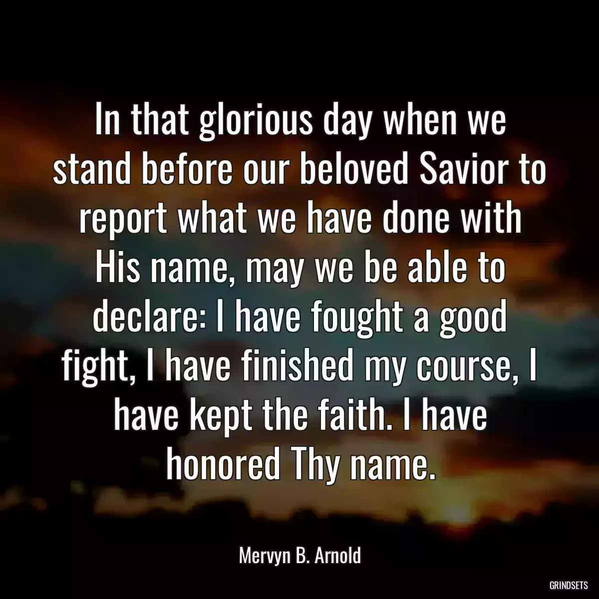 In that glorious day when we stand before our beloved Savior to report what we have done with His name, may we be able to declare: I have fought a good fight, I have finished my course, I have kept the faith. I have honored Thy name.