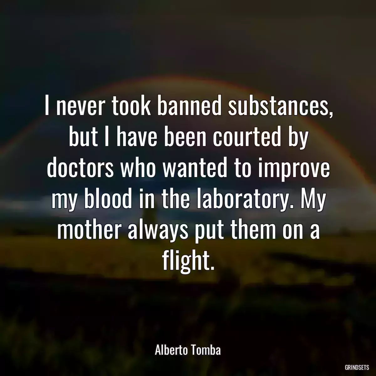 I never took banned substances, but I have been courted by doctors who wanted to improve my blood in the laboratory. My mother always put them on a flight.