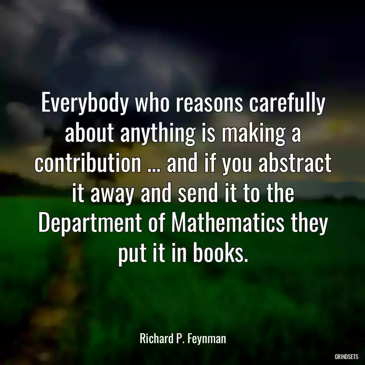 Everybody who reasons carefully about anything is making a contribution ... and if you abstract it away and send it to the Department of Mathematics they put it in books.