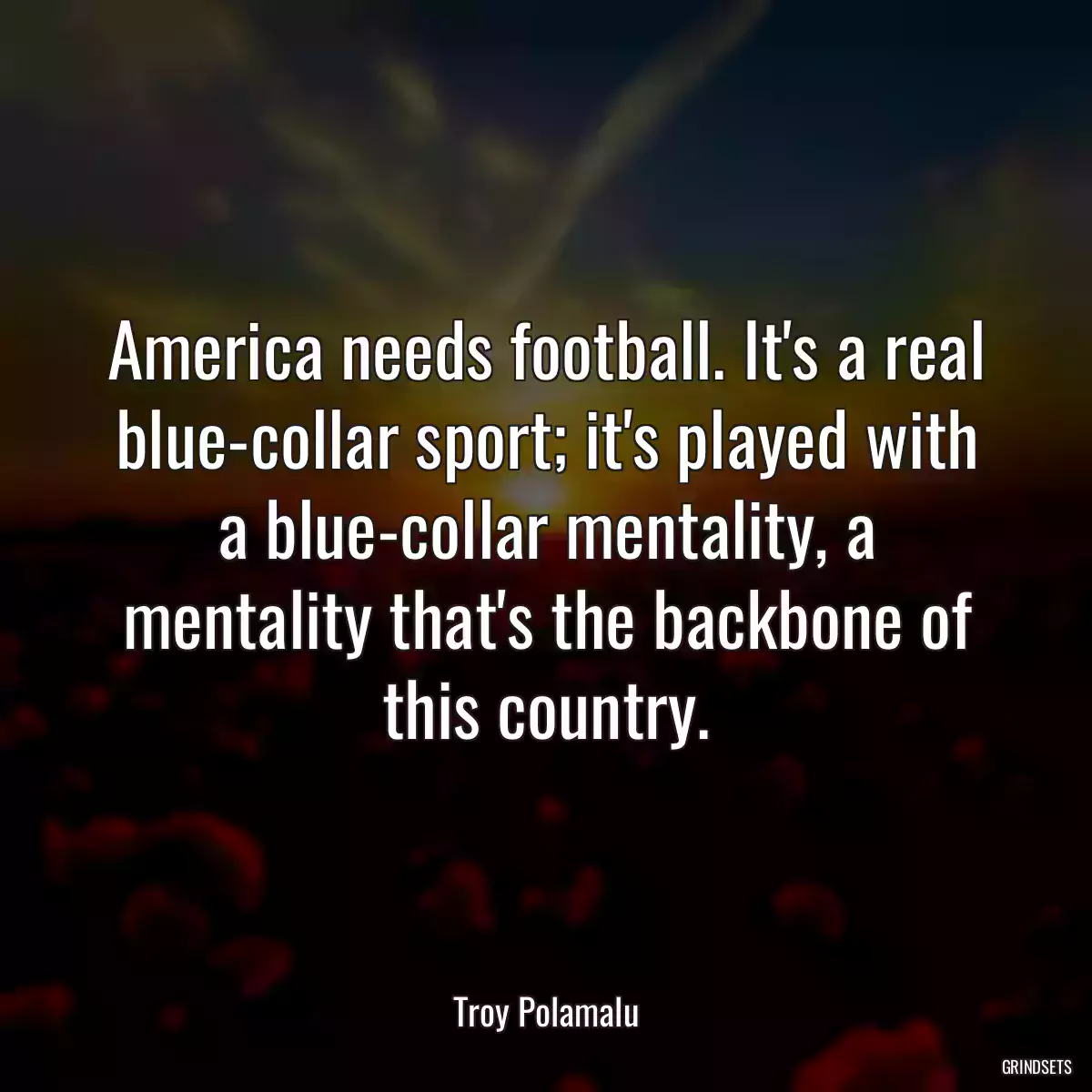 America needs football. It\'s a real blue-collar sport; it\'s played with a blue-collar mentality, a mentality that\'s the backbone of this country.