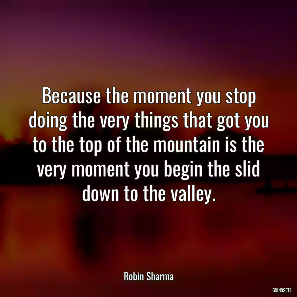 Because the moment you stop doing the very things that got you to the top of the mountain is the very moment you begin the slid down to the valley.