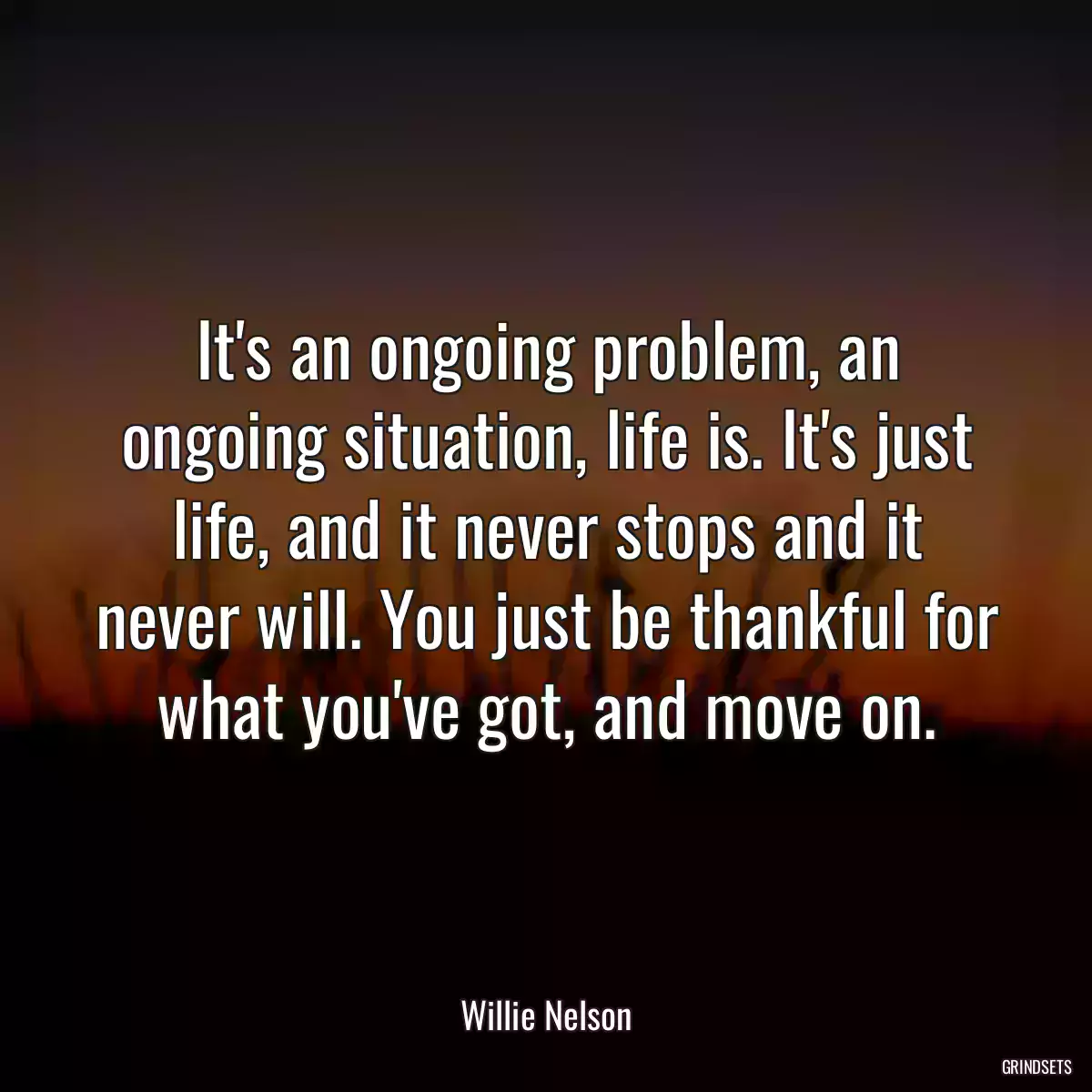 It\'s an ongoing problem, an ongoing situation, life is. It\'s just life, and it never stops and it never will. You just be thankful for what you\'ve got, and move on.