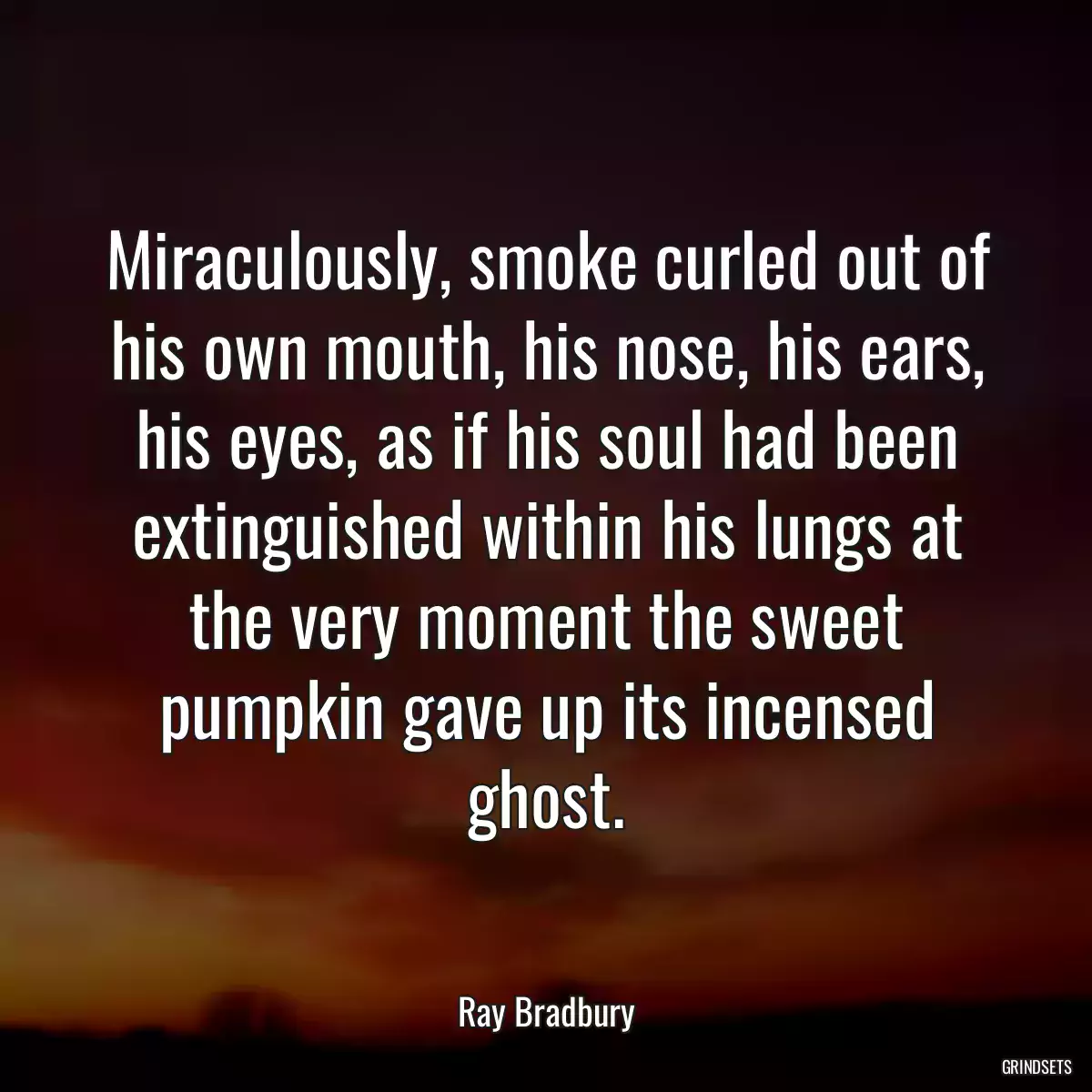 Miraculously, smoke curled out of his own mouth, his nose, his ears, his eyes, as if his soul had been extinguished within his lungs at the very moment the sweet pumpkin gave up its incensed ghost.