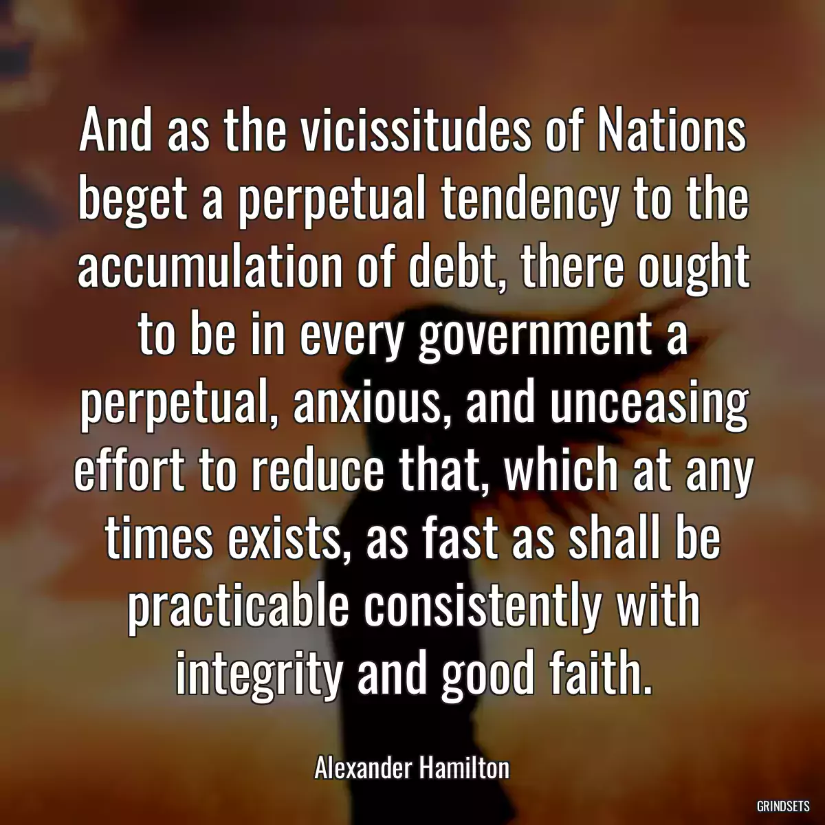 And as the vicissitudes of Nations beget a perpetual tendency to the accumulation of debt, there ought to be in every government a perpetual, anxious, and unceasing effort to reduce that, which at any times exists, as fast as shall be practicable consistently with integrity and good faith.