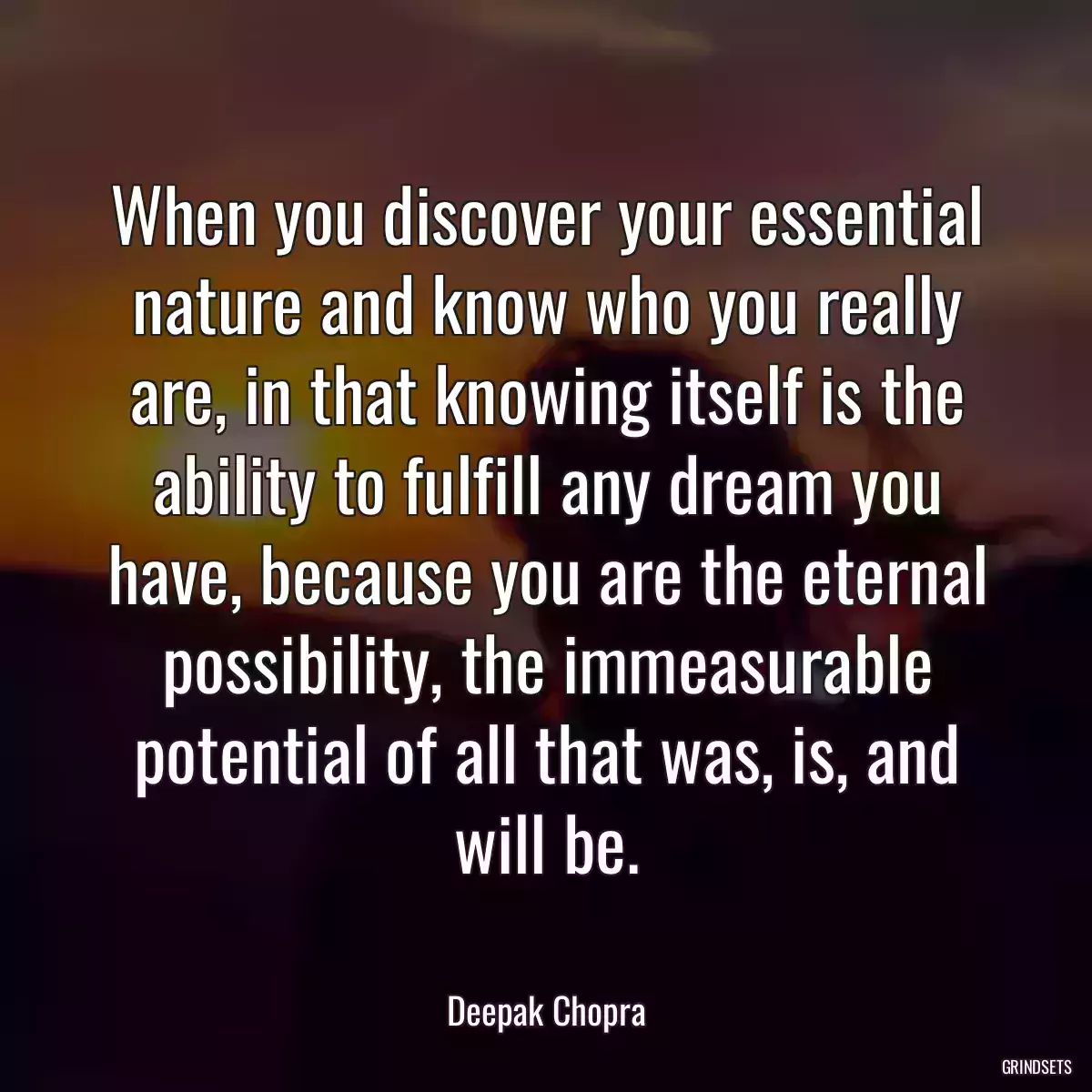 When you discover your essential nature and know who you really are, in that knowing itself is the ability to fulfill any dream you have, because you are the eternal possibility, the immeasurable potential of all that was, is, and will be.