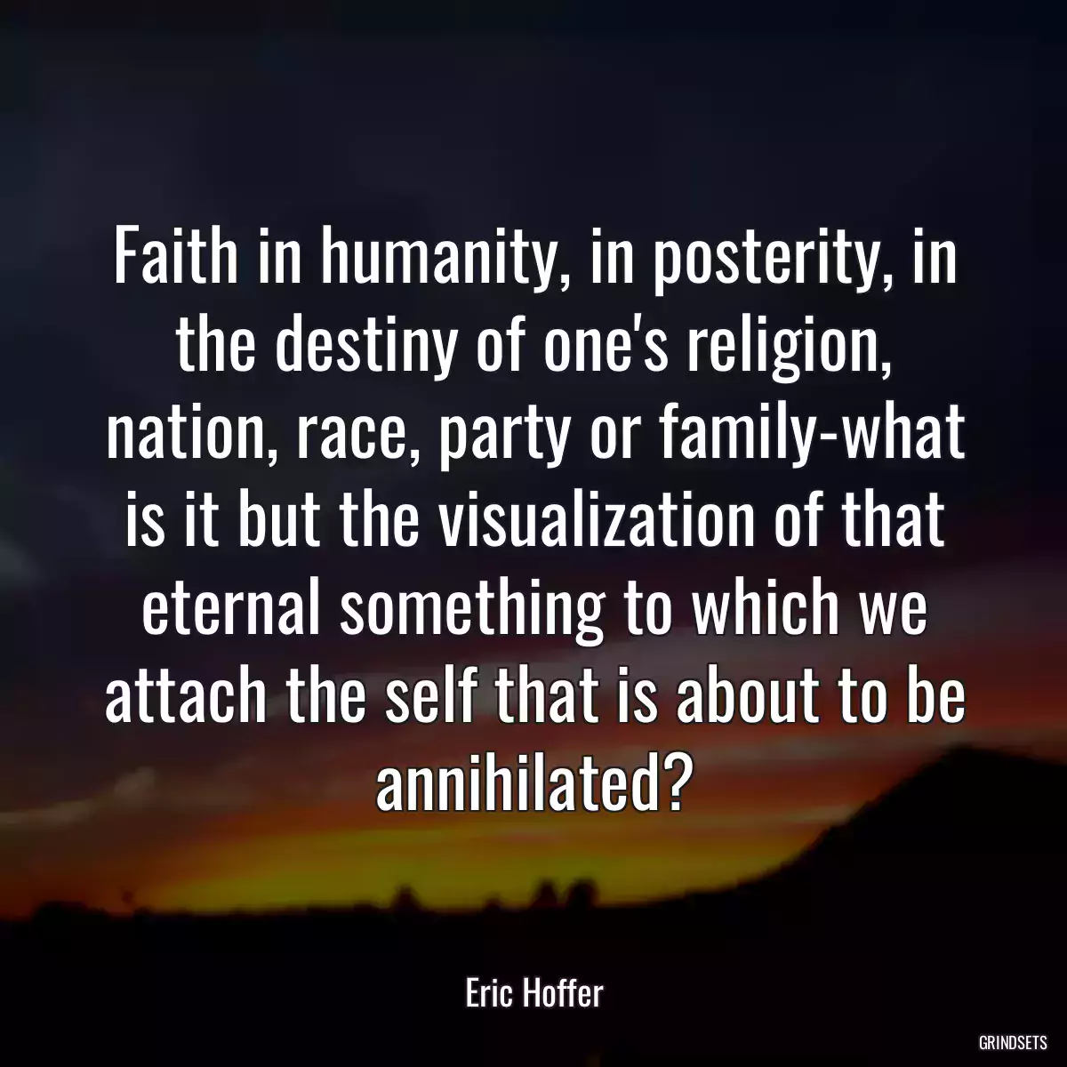 Faith in humanity, in posterity, in the destiny of one\'s religion, nation, race, party or family-what is it but the visualization of that eternal something to which we attach the self that is about to be annihilated?