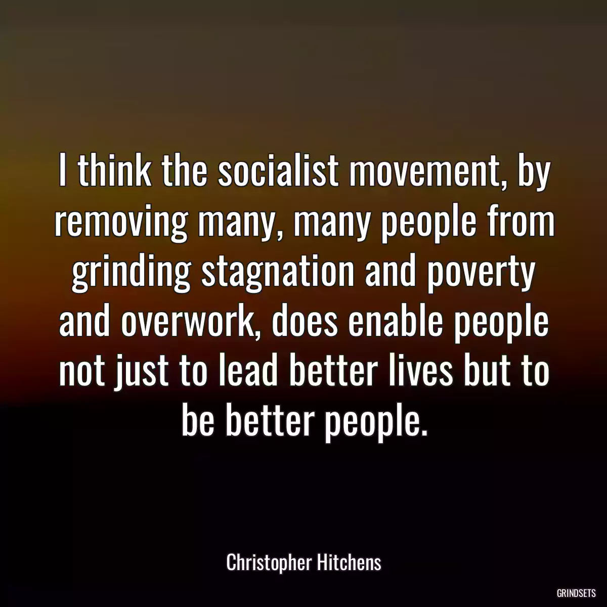 I think the socialist movement, by removing many, many people from grinding stagnation and poverty and overwork, does enable people not just to lead better lives but to be better people.