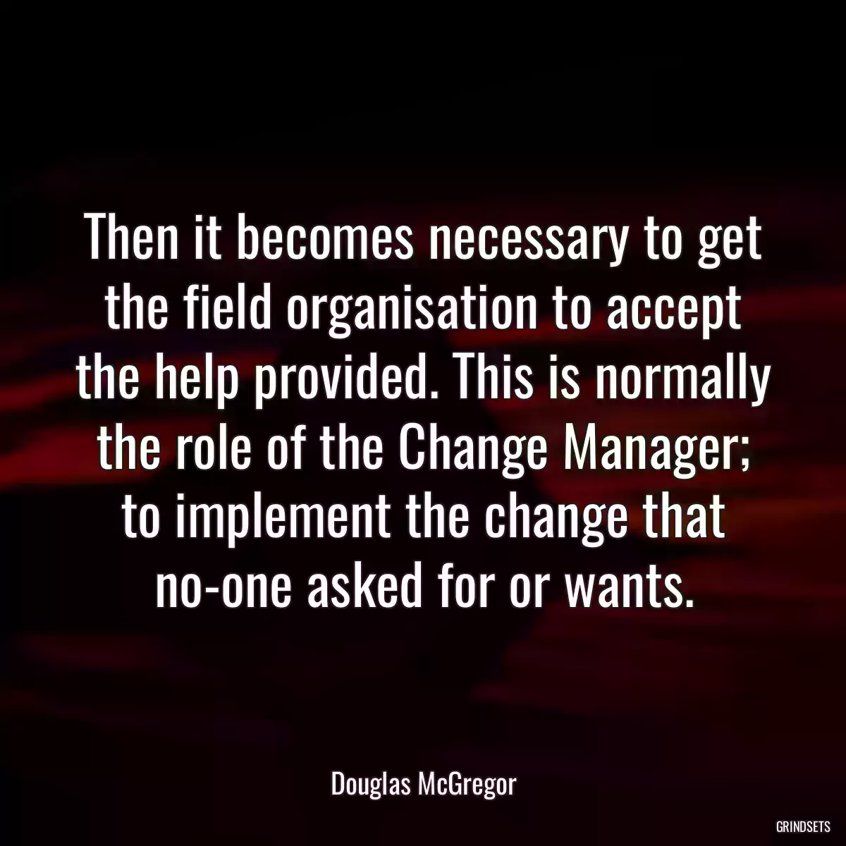 Then it becomes necessary to get the field organisation to accept the help provided. This is normally the role of the Change Manager; to implement the change that no-one asked for or wants.