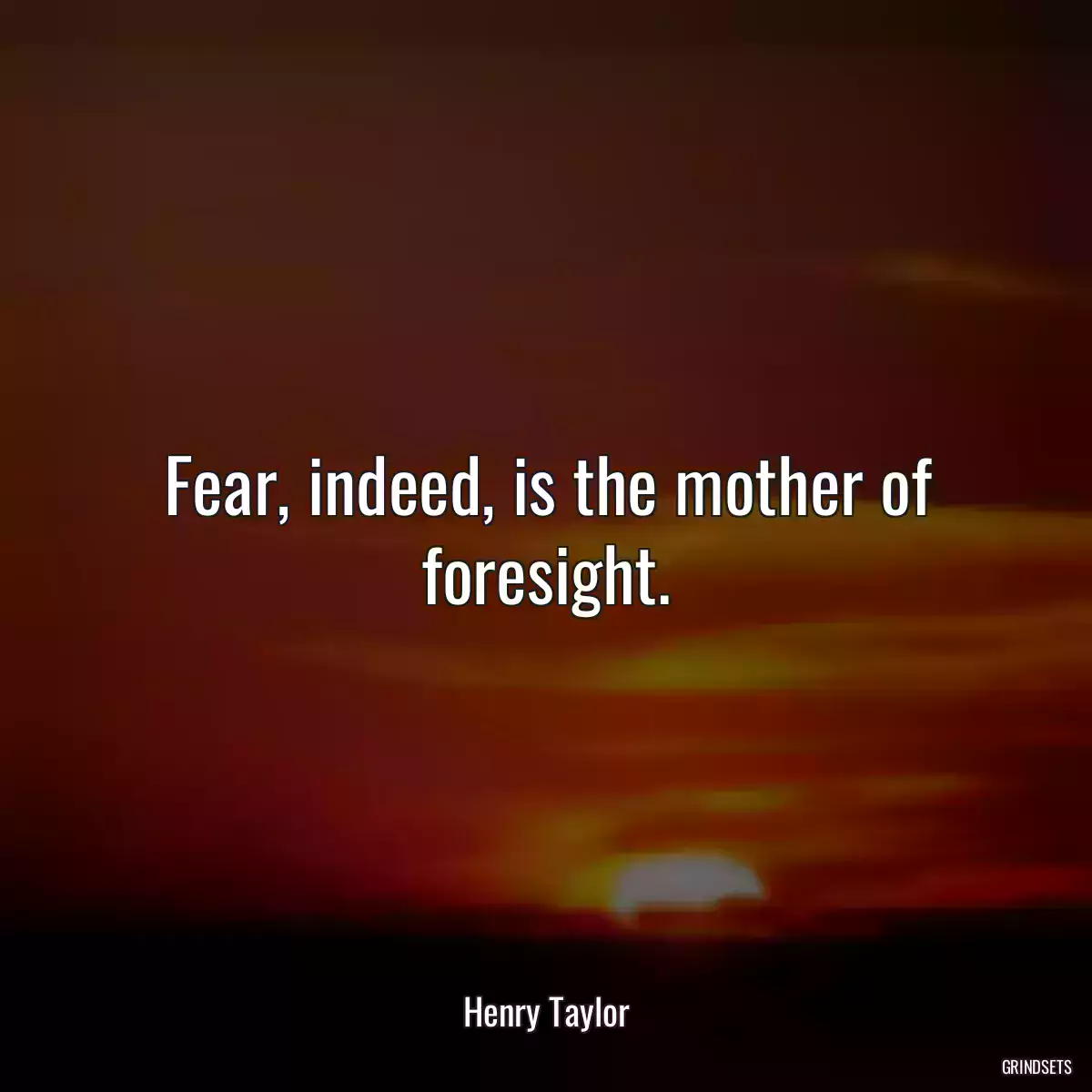 Fear, indeed, is the mother of foresight.