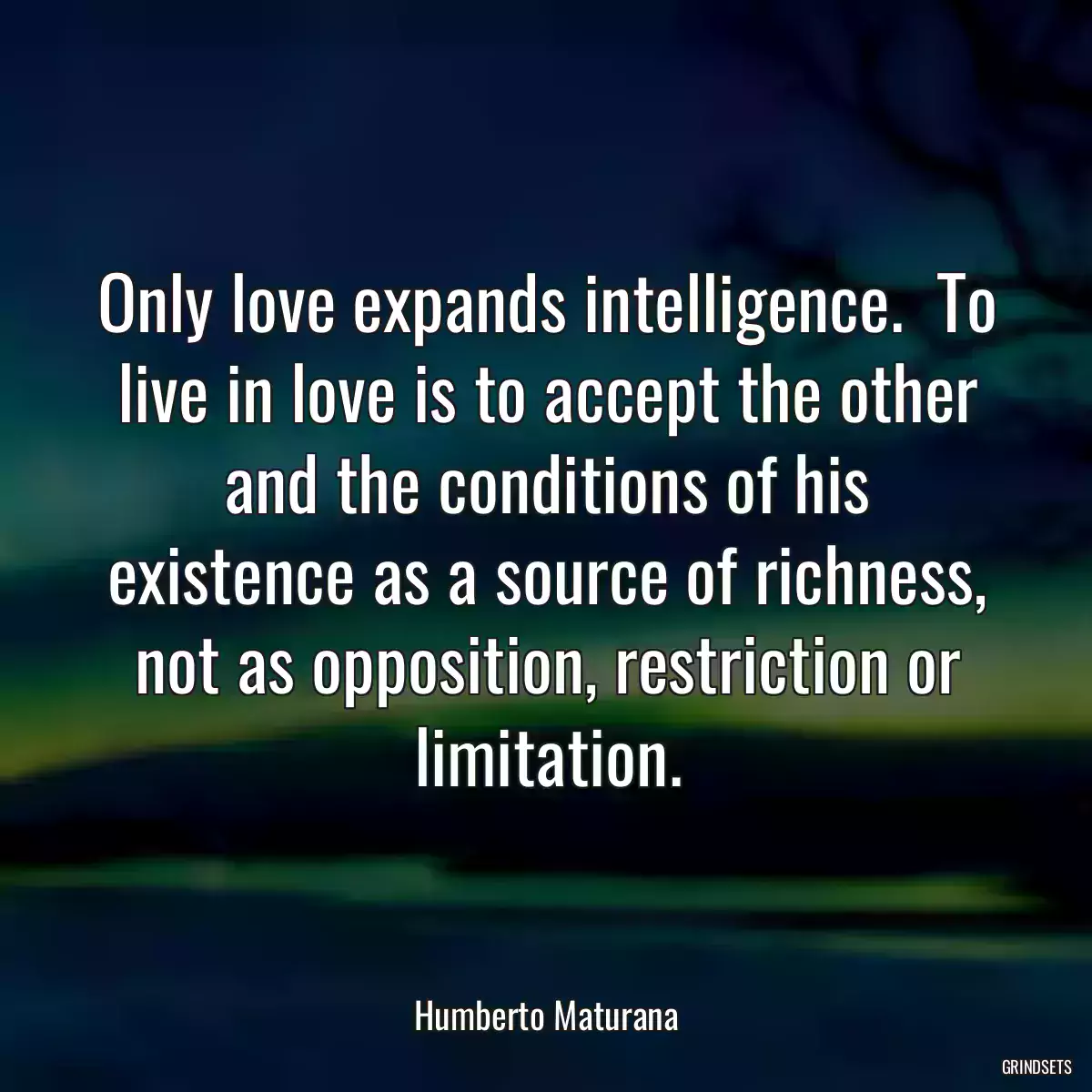 Only love expands intelligence.  To live in love is to accept the other and the conditions of his existence as a source of richness, not as opposition, restriction or limitation.