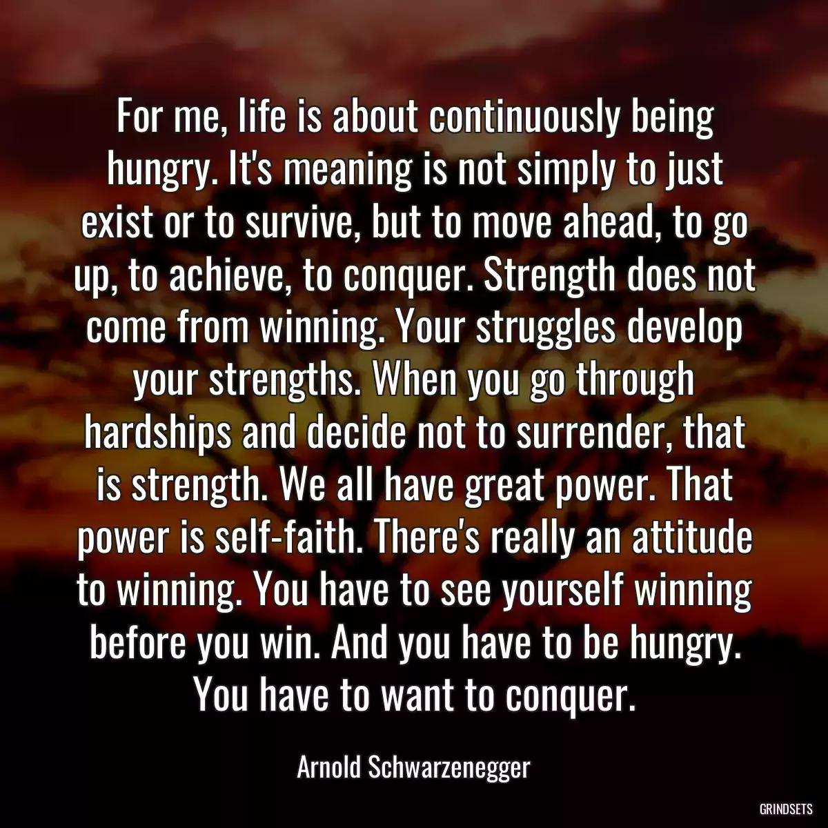 For me, life is about continuously being hungry. It\'s meaning is not simply to just exist or to survive, but to move ahead, to go up, to achieve, to conquer. Strength does not come from winning. Your struggles develop your strengths. When you go through hardships and decide not to surrender, that is strength. We all have great power. That power is self-faith. There\'s really an attitude to winning. You have to see yourself winning before you win. And you have to be hungry. You have to want to conquer.