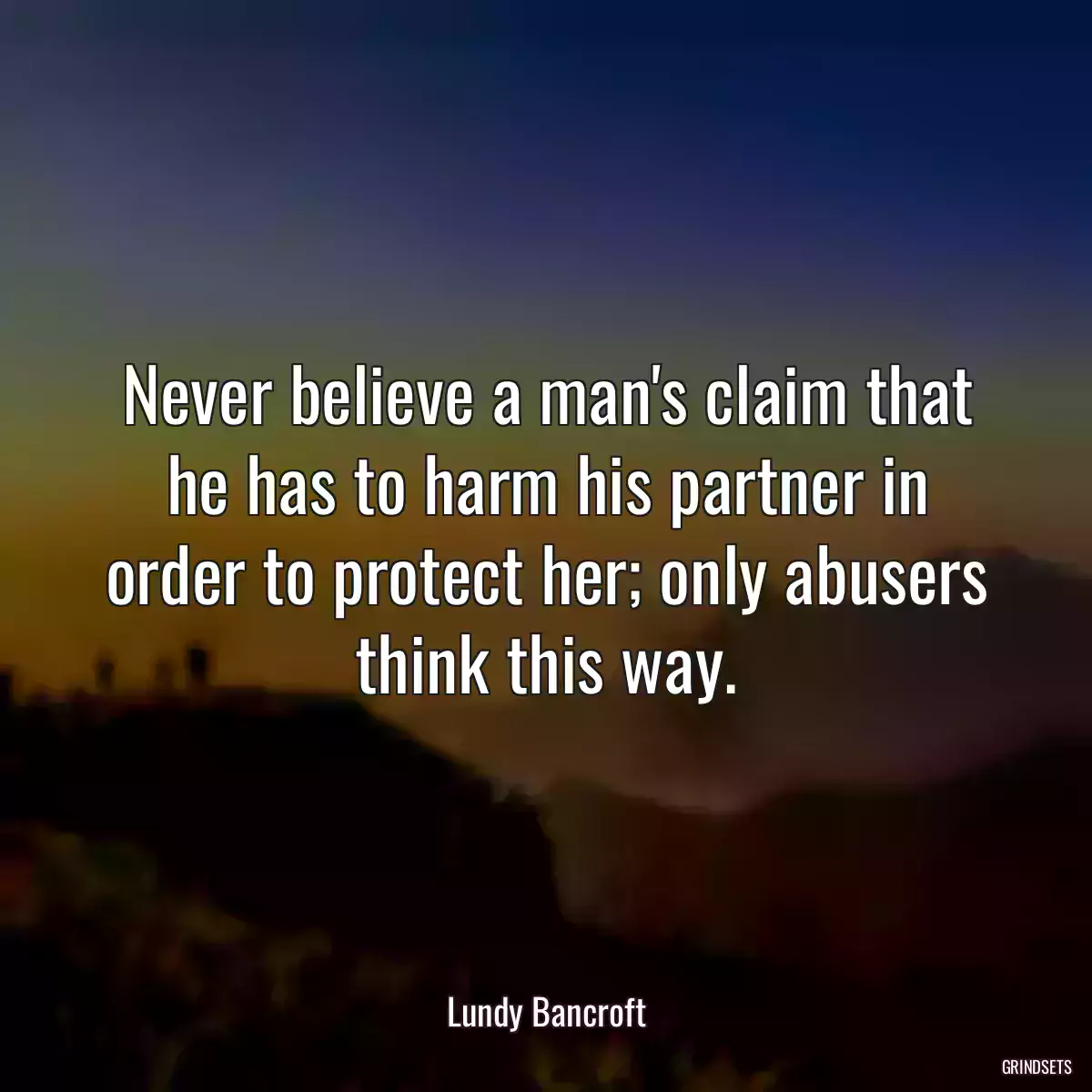 Never believe a man\'s claim that he has to harm his partner in order to protect her; only abusers think this way.