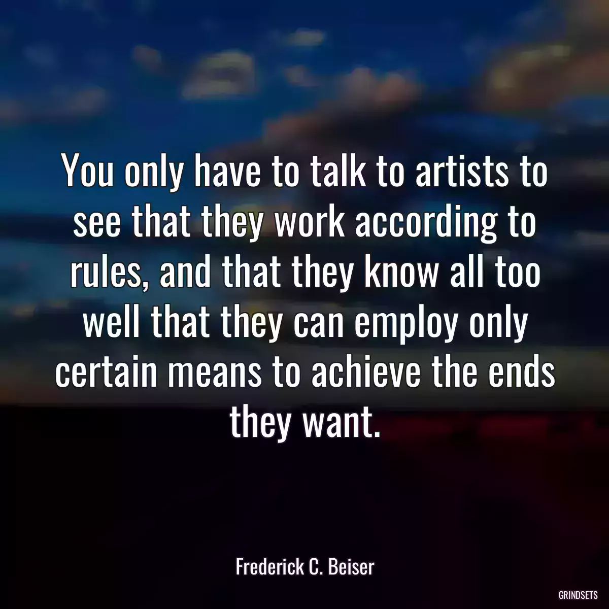 You only have to talk to artists to see that they work according to rules, and that they know all too well that they can employ only certain means to achieve the ends they want.