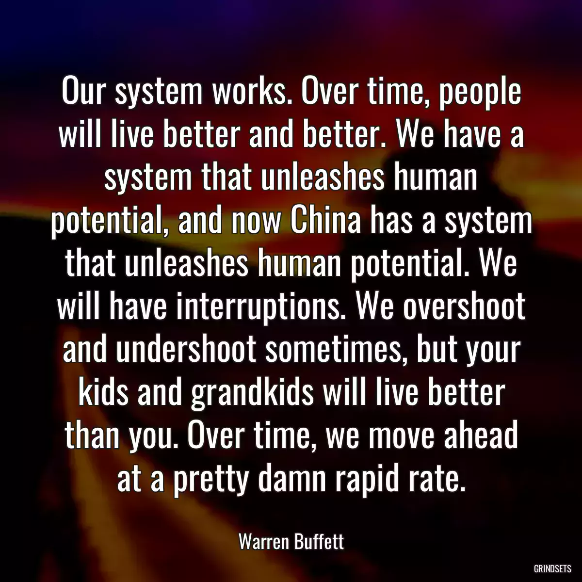 Our system works. Over time, people will live better and better. We have a system that unleashes human potential, and now China has a system that unleashes human potential. We will have interruptions. We overshoot and undershoot sometimes, but your kids and grandkids will live better than you. Over time, we move ahead at a pretty damn rapid rate.