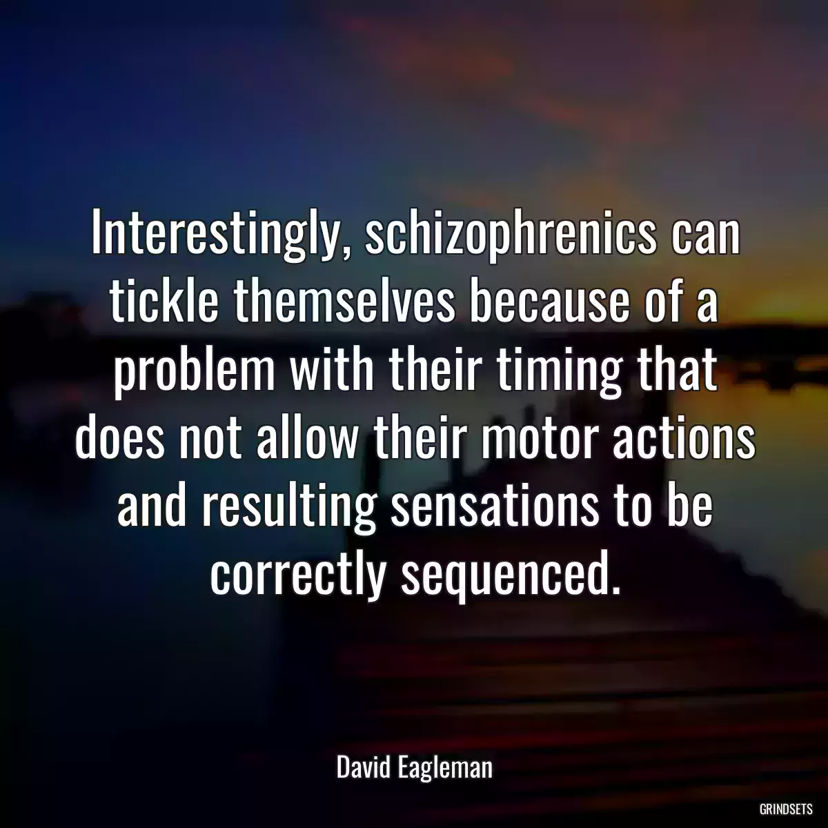 Interestingly, schizophrenics can tickle themselves because of a problem with their timing that does not allow their motor actions and resulting sensations to be correctly sequenced.