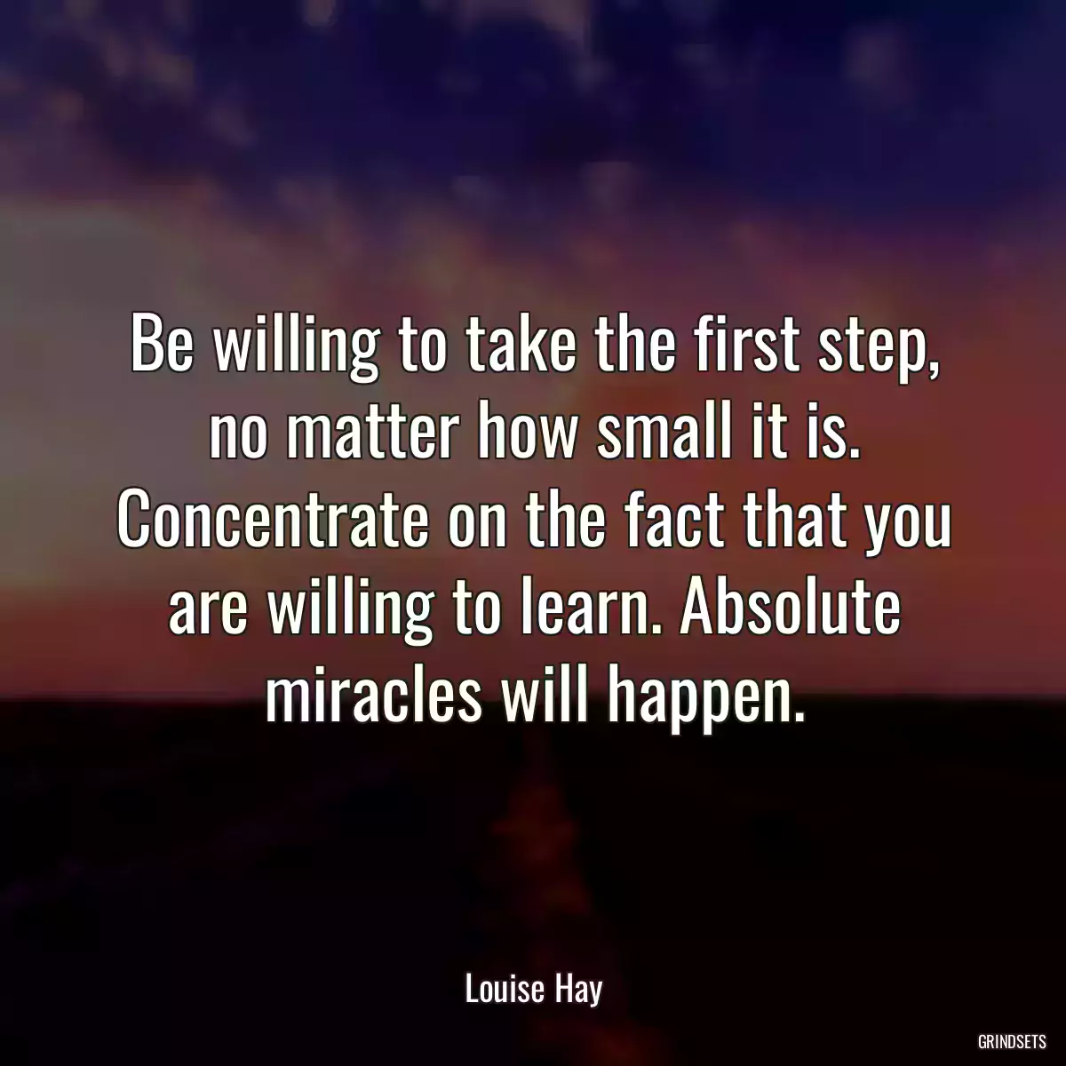 Be willing to take the first step, no matter how small it is. Concentrate on the fact that you are willing to learn. Absolute miracles will happen.