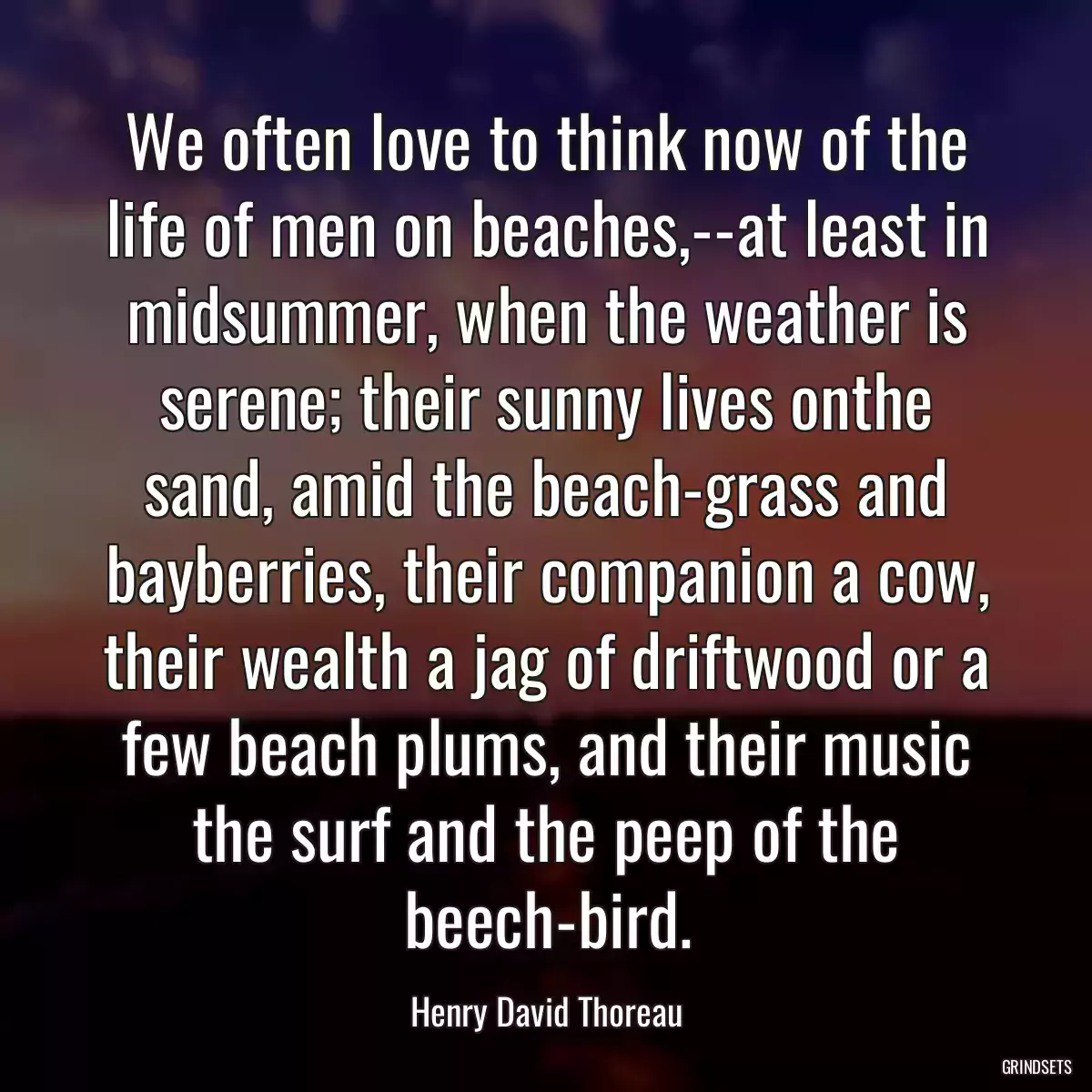 We often love to think now of the life of men on beaches,--at least in midsummer, when the weather is serene; their sunny lives onthe sand, amid the beach-grass and bayberries, their companion a cow, their wealth a jag of driftwood or a few beach plums, and their music the surf and the peep of the beech-bird.