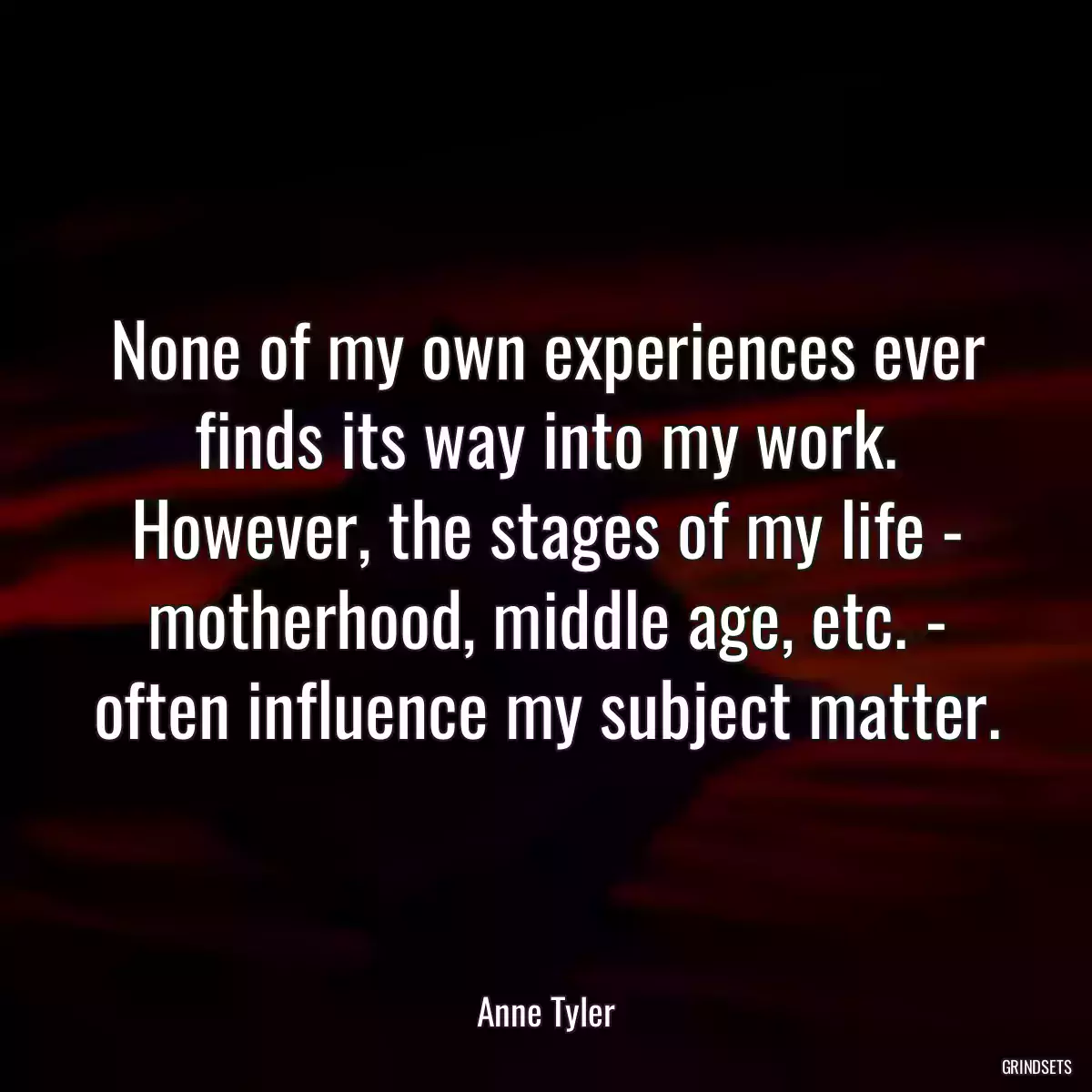 None of my own experiences ever finds its way into my work. However, the stages of my life - motherhood, middle age, etc. - often influence my subject matter.