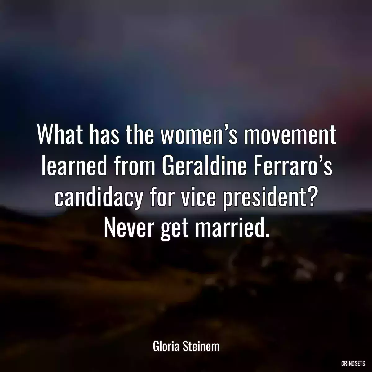 What has the women’s movement learned from Geraldine Ferraro’s candidacy for vice president? Never get married.