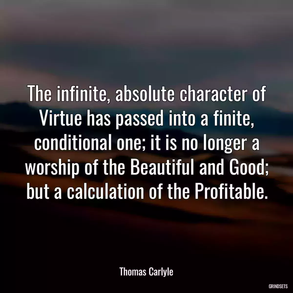 The infinite, absolute character of Virtue has passed into a finite, conditional one; it is no longer a worship of the Beautiful and Good; but a calculation of the Profitable.