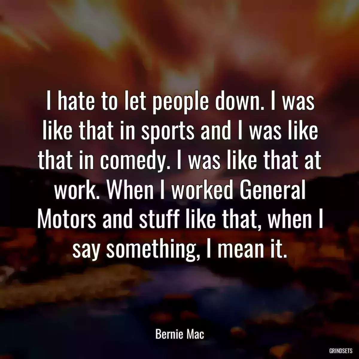 I hate to let people down. I was like that in sports and I was like that in comedy. I was like that at work. When I worked General Motors and stuff like that, when I say something, I mean it.