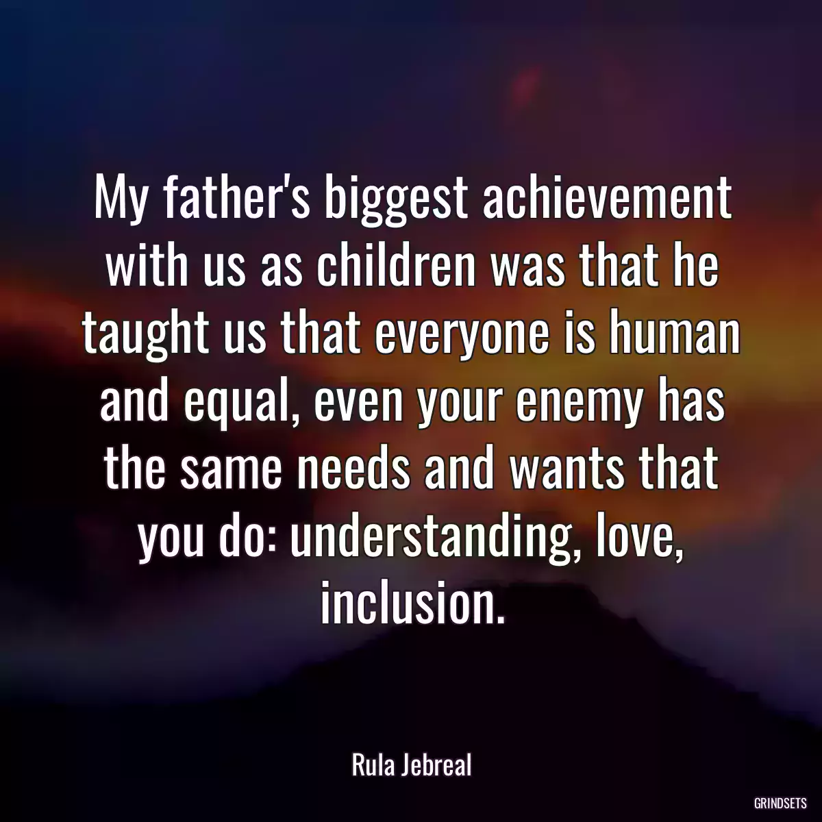 My father\'s biggest achievement with us as children was that he taught us that everyone is human and equal, even your enemy has the same needs and wants that you do: understanding, love, inclusion.