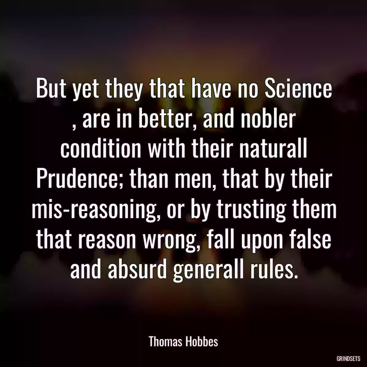 But yet they that have no Science , are in better, and nobler condition with their naturall Prudence; than men, that by their mis-reasoning, or by trusting them that reason wrong, fall upon false and absurd generall rules.