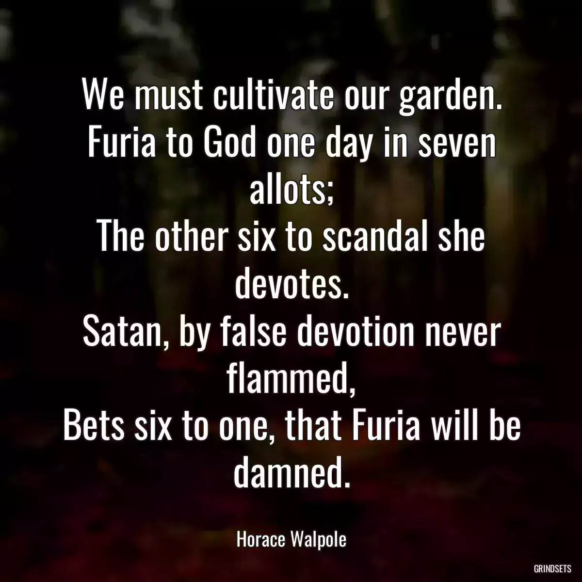 We must cultivate our garden.
Furia to God one day in seven allots;
The other six to scandal she devotes.
Satan, by false devotion never flammed,
Bets six to one, that Furia will be damned.