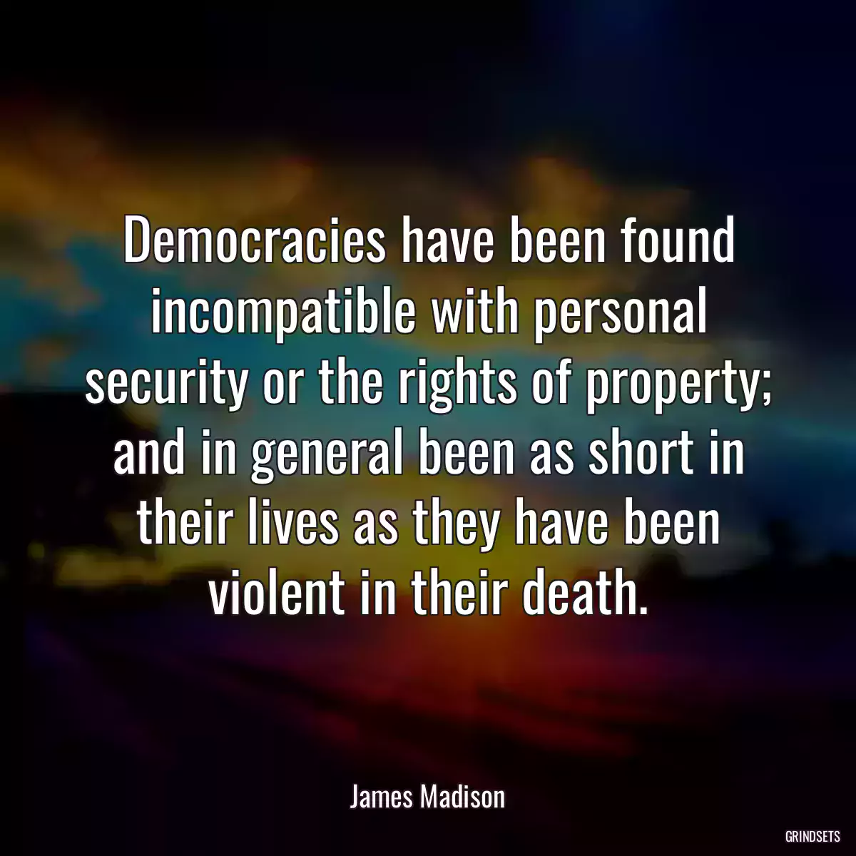 Democracies have been found incompatible with personal security or the rights of property; and in general been as short in their lives as they have been violent in their death.