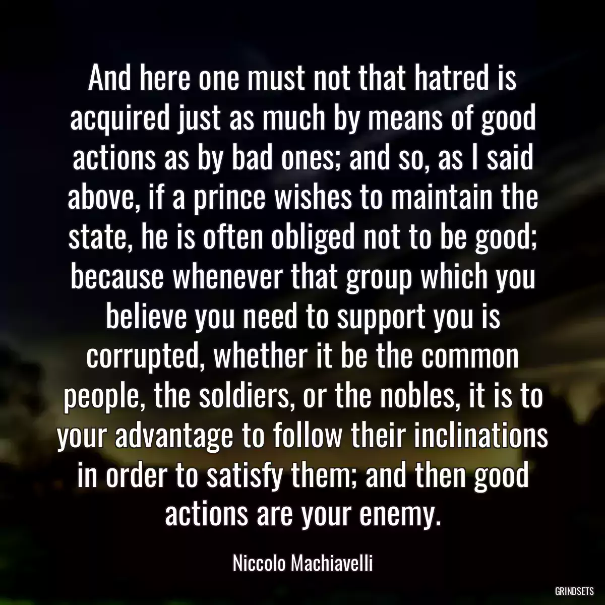 And here one must not that hatred is acquired just as much by means of good actions as by bad ones; and so, as I said above, if a prince wishes to maintain the state, he is often obliged not to be good; because whenever that group which you believe you need to support you is corrupted, whether it be the common people, the soldiers, or the nobles, it is to your advantage to follow their inclinations in order to satisfy them; and then good actions are your enemy.