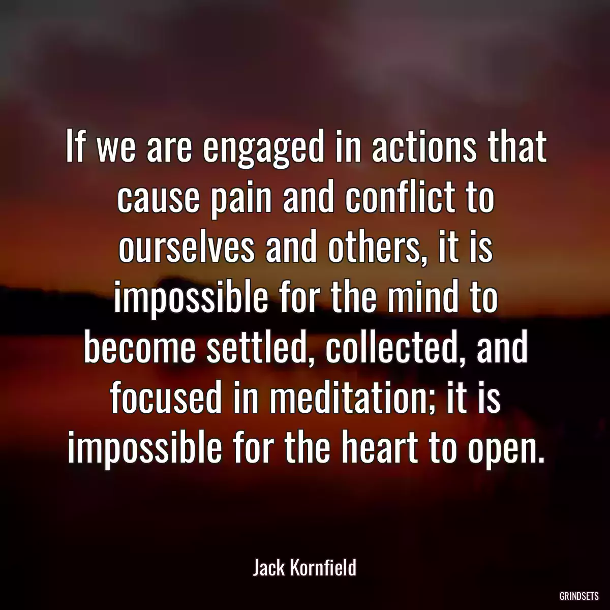 If we are engaged in actions that cause pain and conflict to ourselves and others, it is impossible for the mind to become settled, collected, and focused in meditation; it is impossible for the heart to open.