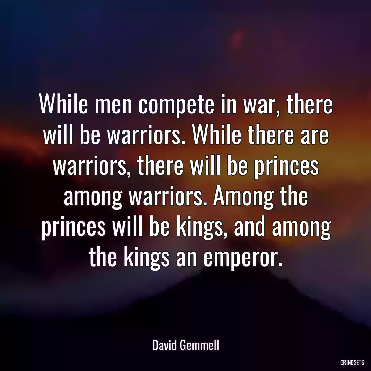 While men compete in war, there will be warriors. While there are warriors, there will be princes among warriors. Among the princes will be kings, and among the kings an emperor.