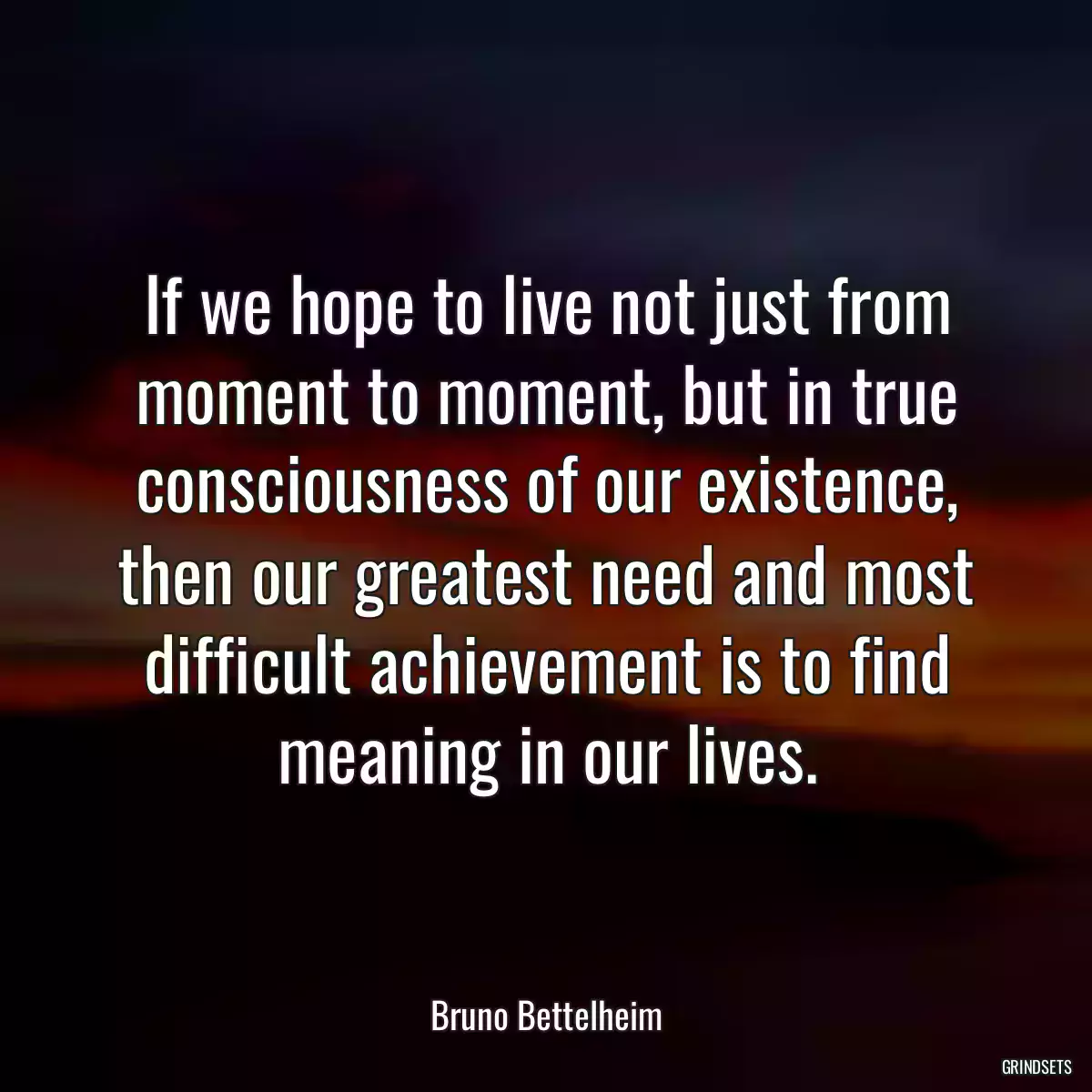 If we hope to live not just from moment to moment, but in true consciousness of our existence, then our greatest need and most difficult achievement is to find meaning in our lives.