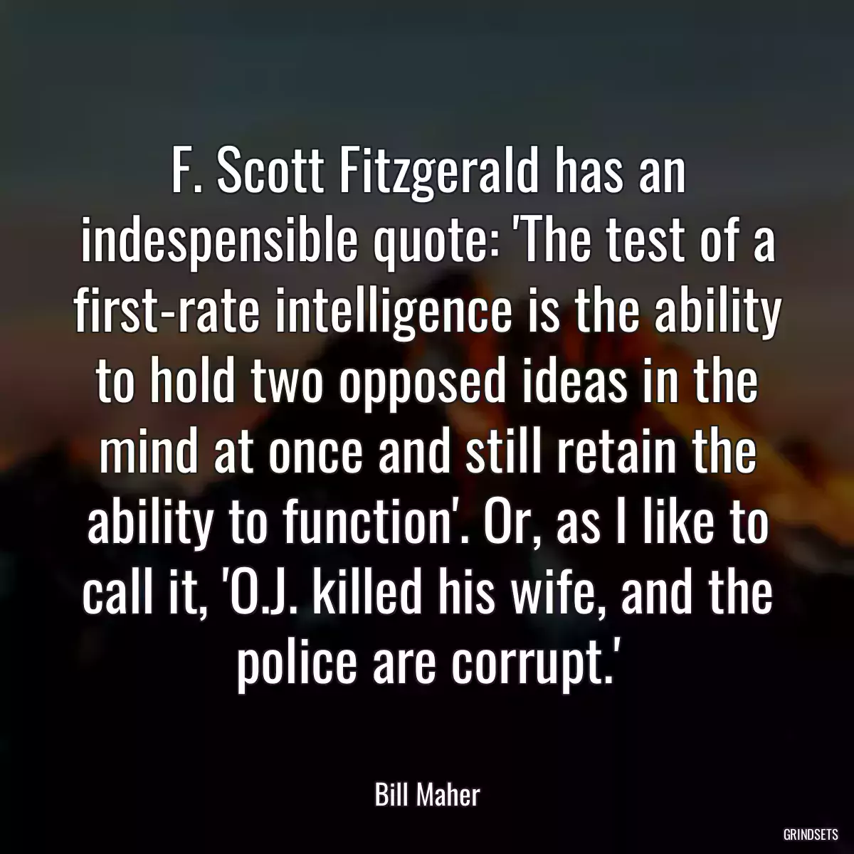 F. Scott Fitzgerald has an indespensible quote: \'The test of a first-rate intelligence is the ability to hold two opposed ideas in the mind at once and still retain the ability to function\'. Or, as I like to call it, \'O.J. killed his wife, and the police are corrupt.\'