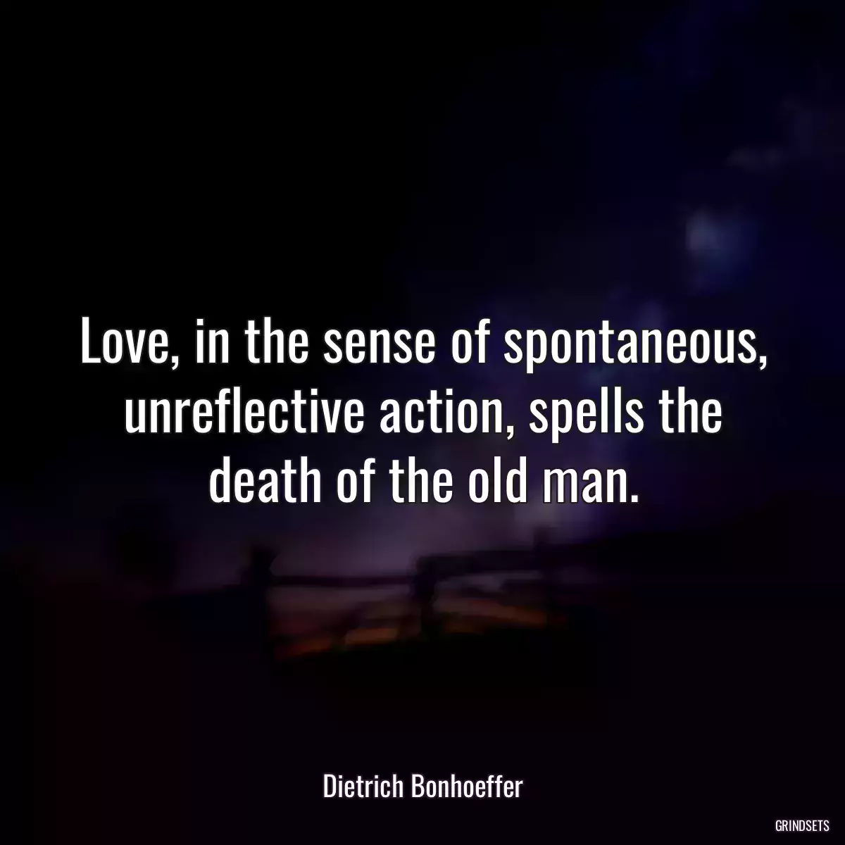 Love, in the sense of spontaneous, unreflective action, spells the death of the old man.