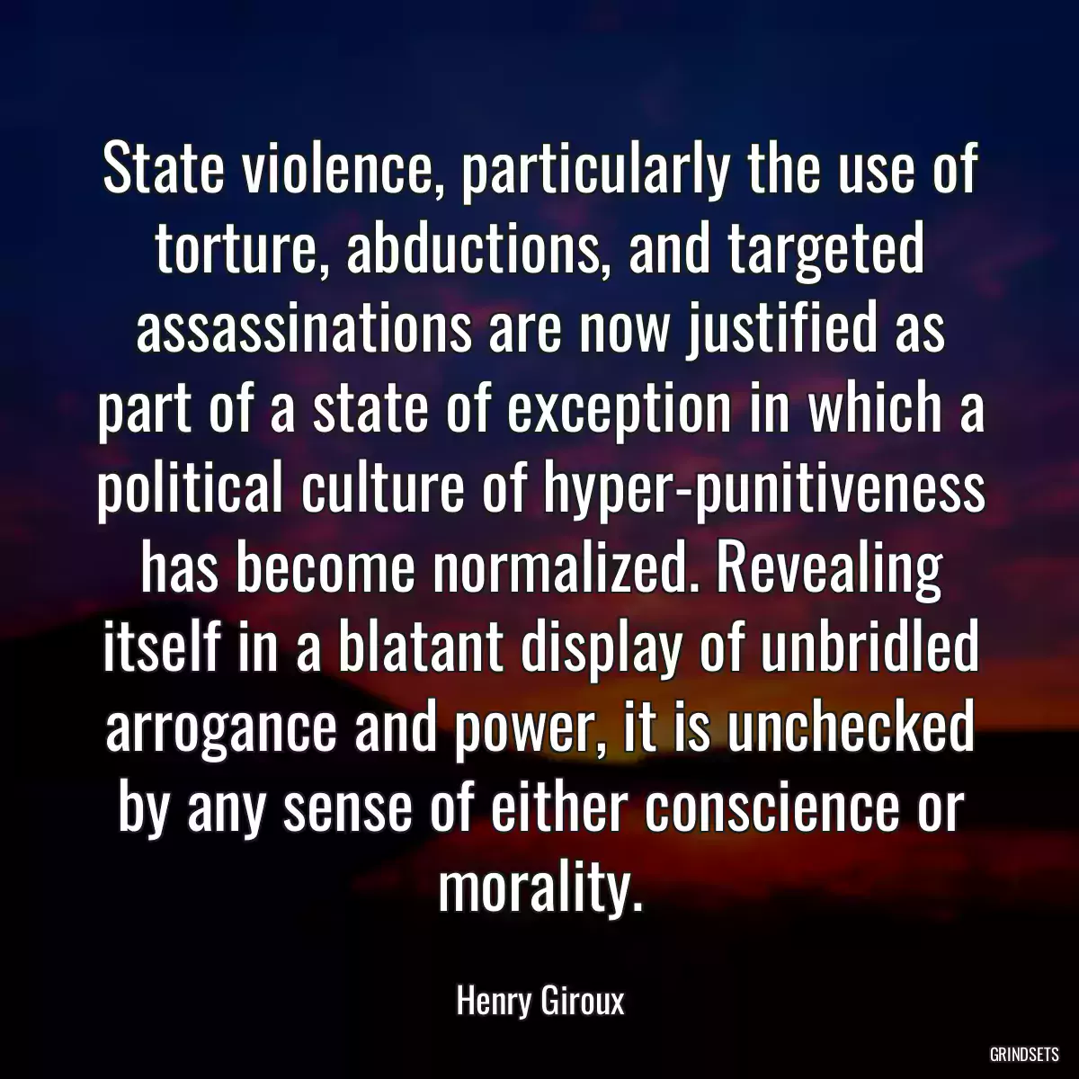 State violence, particularly the use of torture, abductions, and targeted assassinations are now justified as part of a state of exception in which a political culture of hyper-punitiveness has become normalized. Revealing itself in a blatant display of unbridled arrogance and power, it is unchecked by any sense of either conscience or morality.