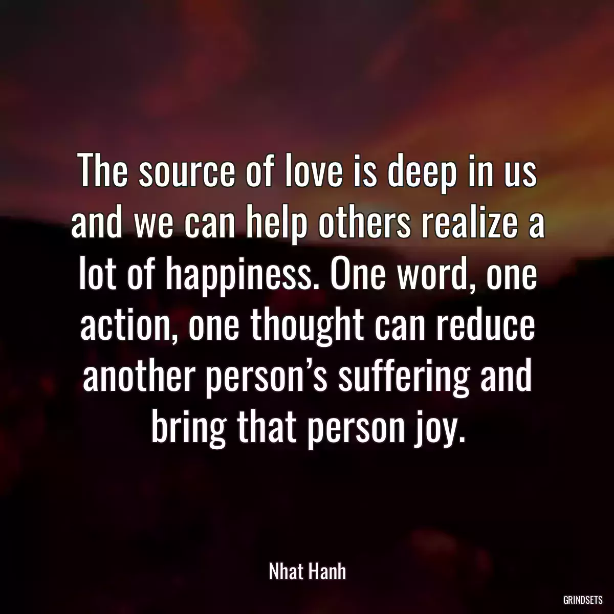 The source of love is deep in us and we can help others realize a lot of happiness. One word, one action, one thought can reduce another person’s suffering and bring that person joy.