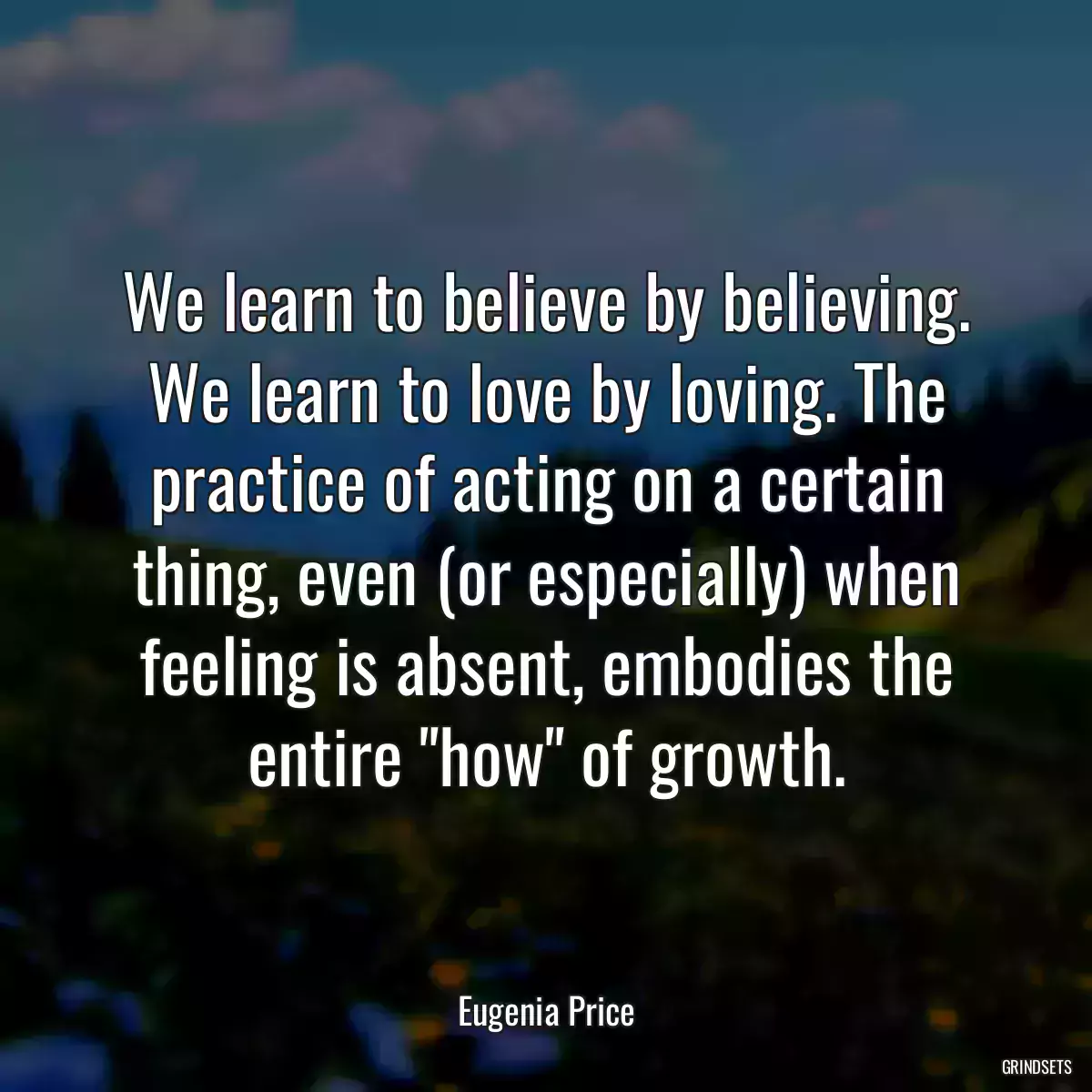 We learn to believe by believing. We learn to love by loving. The practice of acting on a certain thing, even (or especially) when feeling is absent, embodies the entire \