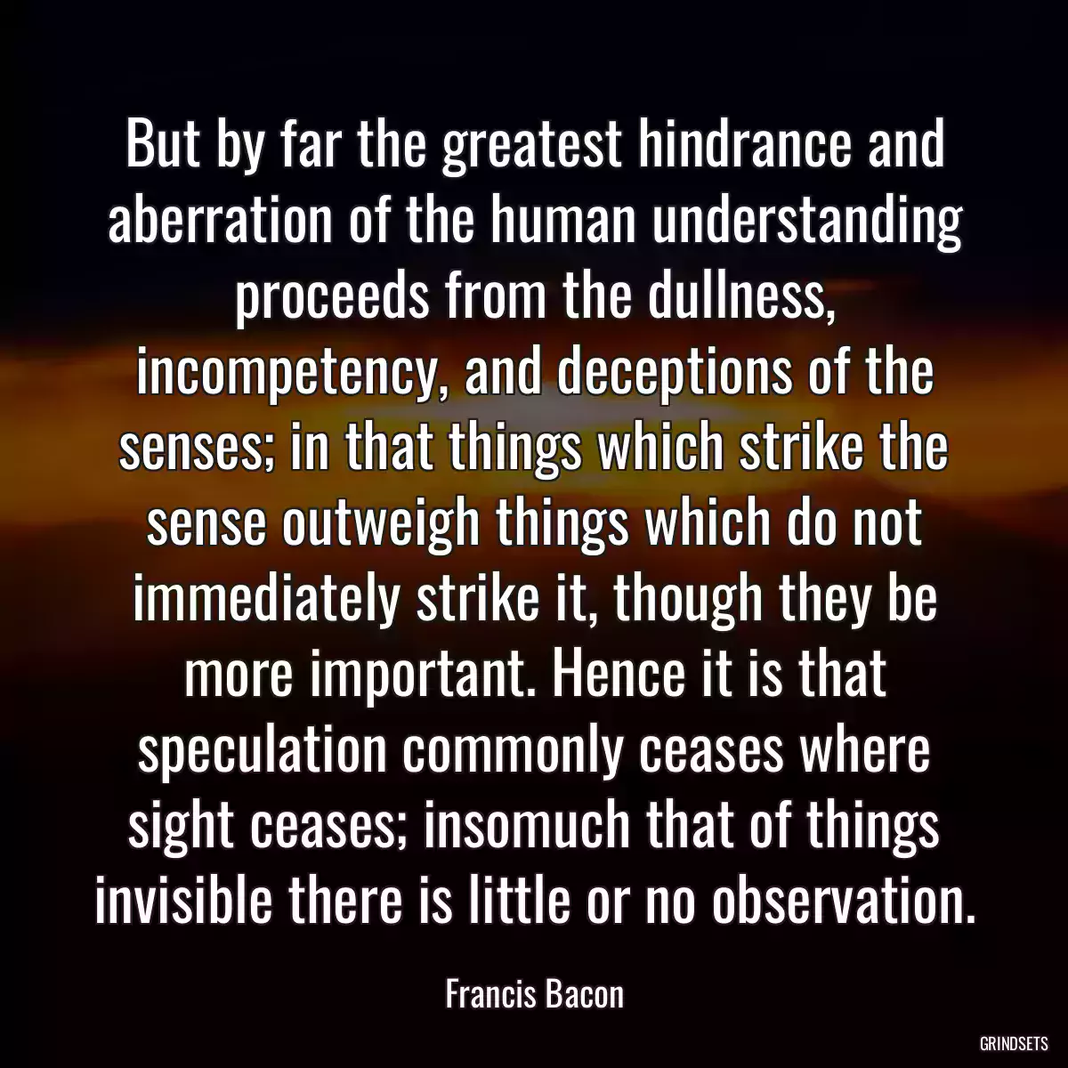 But by far the greatest hindrance and aberration of the human understanding proceeds from the dullness, incompetency, and deceptions of the senses; in that things which strike the sense outweigh things which do not immediately strike it, though they be more important. Hence it is that speculation commonly ceases where sight ceases; insomuch that of things invisible there is little or no observation.