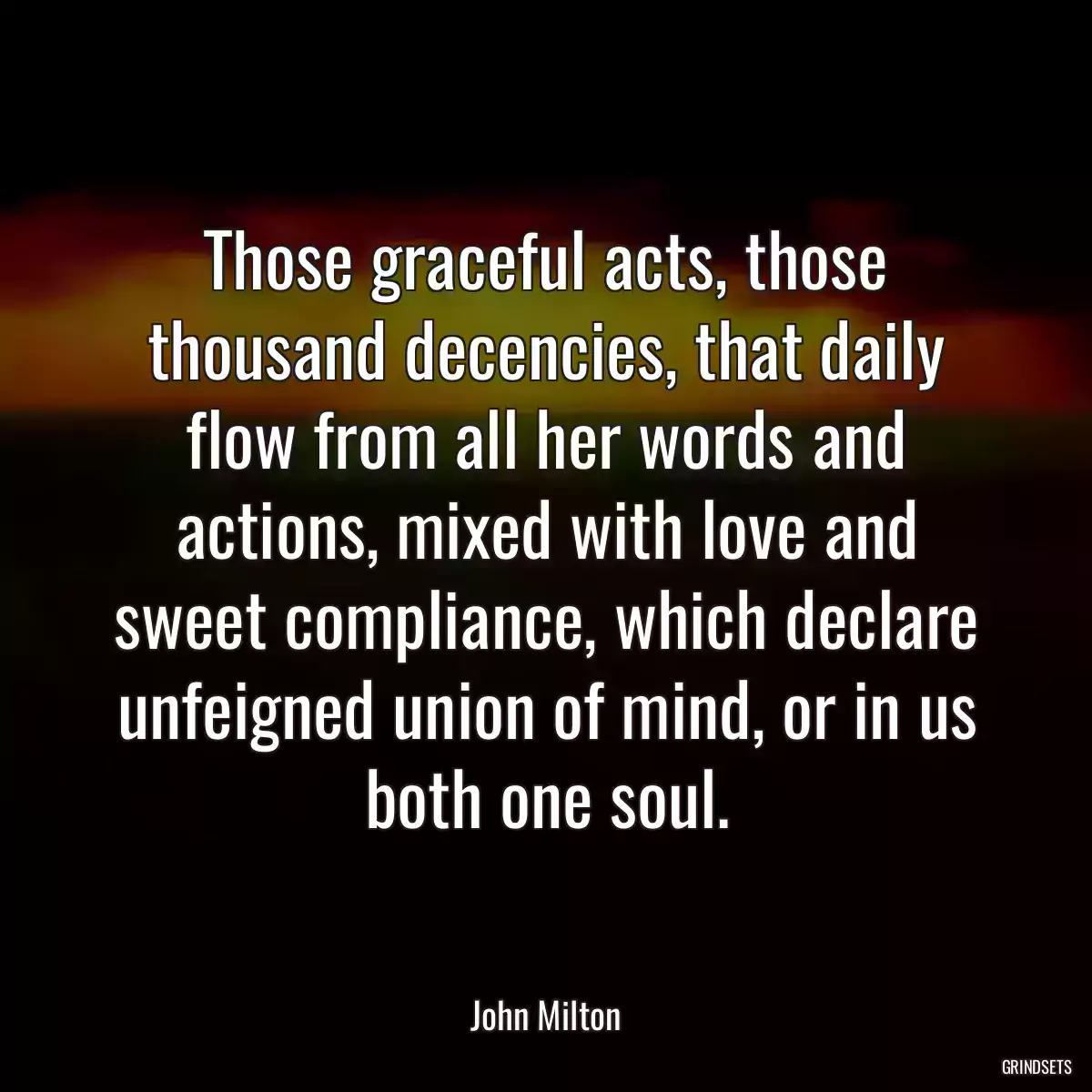 Those graceful acts, those thousand decencies, that daily flow from all her words and actions, mixed with love and sweet compliance, which declare unfeigned union of mind, or in us both one soul.