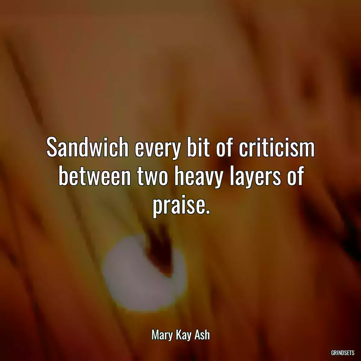 Sandwich every bit of criticism between two heavy layers of praise.