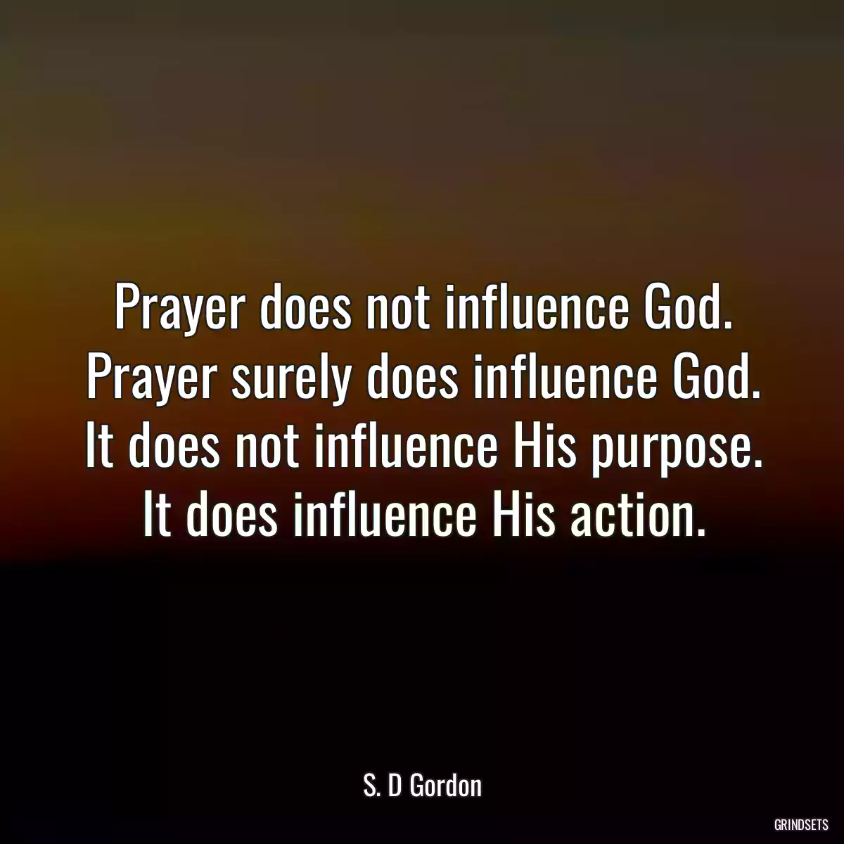 Prayer does not influence God. Prayer surely does influence God. It does not influence His purpose. It does influence His action.